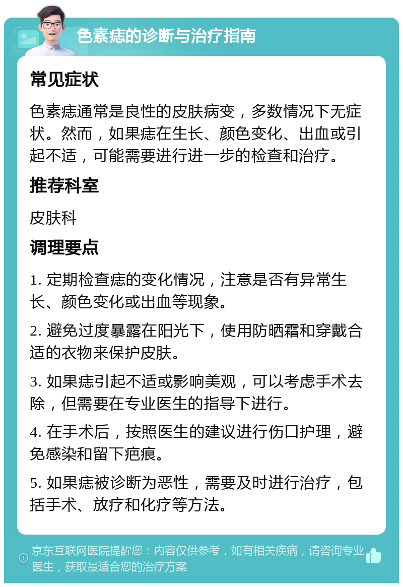 色素痣的诊断与治疗指南 常见症状 色素痣通常是良性的皮肤病变，多数情况下无症状。然而，如果痣在生长、颜色变化、出血或引起不适，可能需要进行进一步的检查和治疗。 推荐科室 皮肤科 调理要点 1. 定期检查痣的变化情况，注意是否有异常生长、颜色变化或出血等现象。 2. 避免过度暴露在阳光下，使用防晒霜和穿戴合适的衣物来保护皮肤。 3. 如果痣引起不适或影响美观，可以考虑手术去除，但需要在专业医生的指导下进行。 4. 在手术后，按照医生的建议进行伤口护理，避免感染和留下疤痕。 5. 如果痣被诊断为恶性，需要及时进行治疗，包括手术、放疗和化疗等方法。