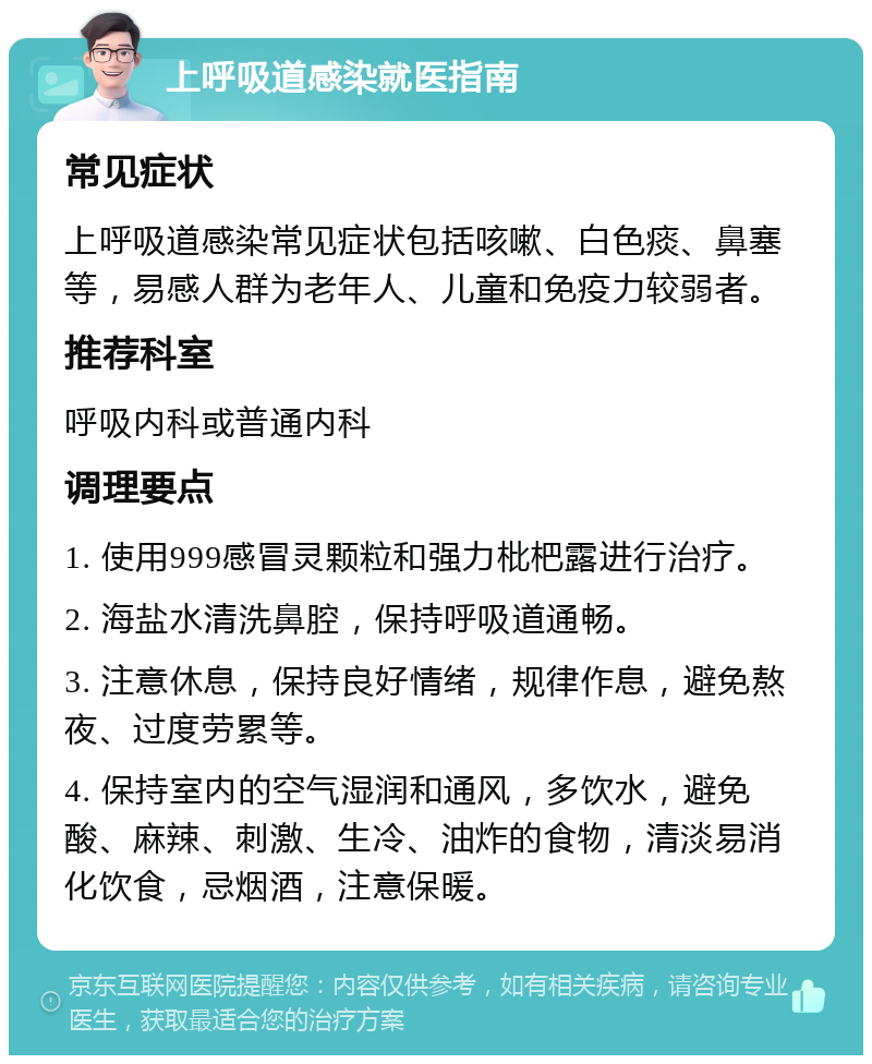 上呼吸道感染就医指南 常见症状 上呼吸道感染常见症状包括咳嗽、白色痰、鼻塞等，易感人群为老年人、儿童和免疫力较弱者。 推荐科室 呼吸内科或普通内科 调理要点 1. 使用999感冒灵颗粒和强力枇杷露进行治疗。 2. 海盐水清洗鼻腔，保持呼吸道通畅。 3. 注意休息，保持良好情绪，规律作息，避免熬夜、过度劳累等。 4. 保持室内的空气湿润和通风，多饮水，避免酸、麻辣、刺激、生冷、油炸的食物，清淡易消化饮食，忌烟酒，注意保暖。