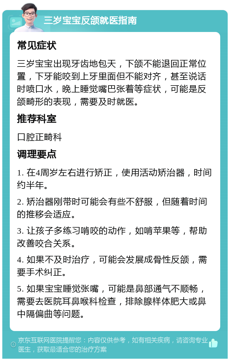 三岁宝宝反颌就医指南 常见症状 三岁宝宝出现牙齿地包天，下颌不能退回正常位置，下牙能咬到上牙里面但不能对齐，甚至说话时喷口水，晚上睡觉嘴巴张着等症状，可能是反颌畸形的表现，需要及时就医。 推荐科室 口腔正畸科 调理要点 1. 在4周岁左右进行矫正，使用活动矫治器，时间约半年。 2. 矫治器刚带时可能会有些不舒服，但随着时间的推移会适应。 3. 让孩子多练习啃咬的动作，如啃苹果等，帮助改善咬合关系。 4. 如果不及时治疗，可能会发展成骨性反颌，需要手术纠正。 5. 如果宝宝睡觉张嘴，可能是鼻部通气不顺畅，需要去医院耳鼻喉科检查，排除腺样体肥大或鼻中隔偏曲等问题。