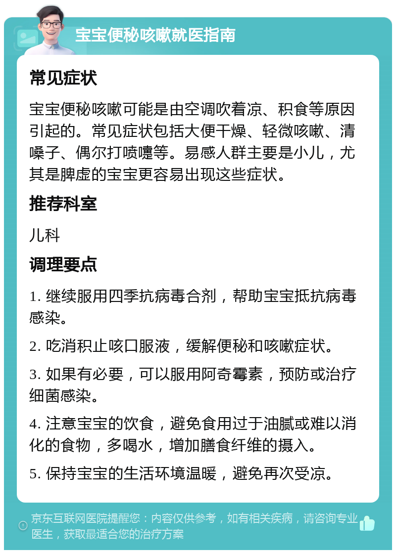 宝宝便秘咳嗽就医指南 常见症状 宝宝便秘咳嗽可能是由空调吹着凉、积食等原因引起的。常见症状包括大便干燥、轻微咳嗽、清嗓子、偶尔打喷嚏等。易感人群主要是小儿，尤其是脾虚的宝宝更容易出现这些症状。 推荐科室 儿科 调理要点 1. 继续服用四季抗病毒合剂，帮助宝宝抵抗病毒感染。 2. 吃消积止咳口服液，缓解便秘和咳嗽症状。 3. 如果有必要，可以服用阿奇霉素，预防或治疗细菌感染。 4. 注意宝宝的饮食，避免食用过于油腻或难以消化的食物，多喝水，增加膳食纤维的摄入。 5. 保持宝宝的生活环境温暖，避免再次受凉。