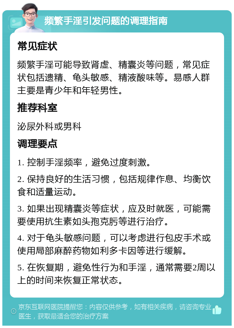 频繁手淫引发问题的调理指南 常见症状 频繁手淫可能导致肾虚、精囊炎等问题，常见症状包括遗精、龟头敏感、精液酸味等。易感人群主要是青少年和年轻男性。 推荐科室 泌尿外科或男科 调理要点 1. 控制手淫频率，避免过度刺激。 2. 保持良好的生活习惯，包括规律作息、均衡饮食和适量运动。 3. 如果出现精囊炎等症状，应及时就医，可能需要使用抗生素如头孢克肟等进行治疗。 4. 对于龟头敏感问题，可以考虑进行包皮手术或使用局部麻醉药物如利多卡因等进行缓解。 5. 在恢复期，避免性行为和手淫，通常需要2周以上的时间来恢复正常状态。