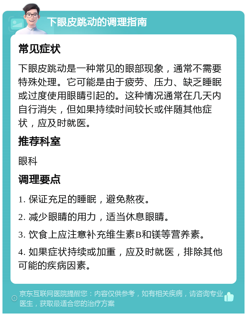 下眼皮跳动的调理指南 常见症状 下眼皮跳动是一种常见的眼部现象，通常不需要特殊处理。它可能是由于疲劳、压力、缺乏睡眠或过度使用眼睛引起的。这种情况通常在几天内自行消失，但如果持续时间较长或伴随其他症状，应及时就医。 推荐科室 眼科 调理要点 1. 保证充足的睡眠，避免熬夜。 2. 减少眼睛的用力，适当休息眼睛。 3. 饮食上应注意补充维生素B和镁等营养素。 4. 如果症状持续或加重，应及时就医，排除其他可能的疾病因素。