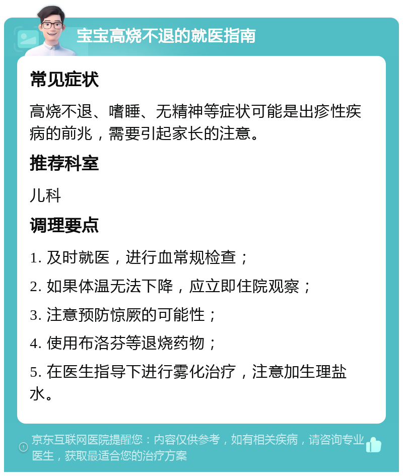 宝宝高烧不退的就医指南 常见症状 高烧不退、嗜睡、无精神等症状可能是出疹性疾病的前兆，需要引起家长的注意。 推荐科室 儿科 调理要点 1. 及时就医，进行血常规检查； 2. 如果体温无法下降，应立即住院观察； 3. 注意预防惊厥的可能性； 4. 使用布洛芬等退烧药物； 5. 在医生指导下进行雾化治疗，注意加生理盐水。