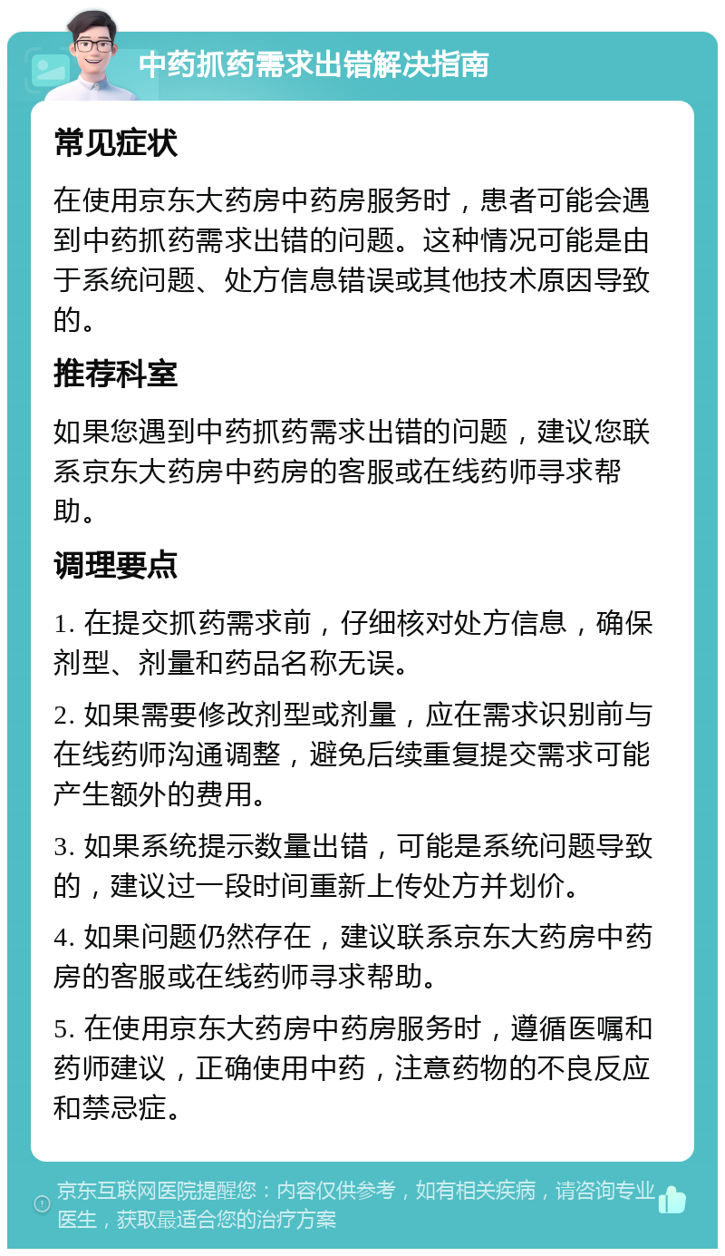 中药抓药需求出错解决指南 常见症状 在使用京东大药房中药房服务时，患者可能会遇到中药抓药需求出错的问题。这种情况可能是由于系统问题、处方信息错误或其他技术原因导致的。 推荐科室 如果您遇到中药抓药需求出错的问题，建议您联系京东大药房中药房的客服或在线药师寻求帮助。 调理要点 1. 在提交抓药需求前，仔细核对处方信息，确保剂型、剂量和药品名称无误。 2. 如果需要修改剂型或剂量，应在需求识别前与在线药师沟通调整，避免后续重复提交需求可能产生额外的费用。 3. 如果系统提示数量出错，可能是系统问题导致的，建议过一段时间重新上传处方并划价。 4. 如果问题仍然存在，建议联系京东大药房中药房的客服或在线药师寻求帮助。 5. 在使用京东大药房中药房服务时，遵循医嘱和药师建议，正确使用中药，注意药物的不良反应和禁忌症。