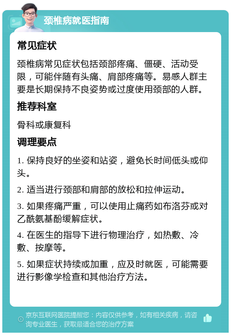 颈椎病就医指南 常见症状 颈椎病常见症状包括颈部疼痛、僵硬、活动受限，可能伴随有头痛、肩部疼痛等。易感人群主要是长期保持不良姿势或过度使用颈部的人群。 推荐科室 骨科或康复科 调理要点 1. 保持良好的坐姿和站姿，避免长时间低头或仰头。 2. 适当进行颈部和肩部的放松和拉伸运动。 3. 如果疼痛严重，可以使用止痛药如布洛芬或对乙酰氨基酚缓解症状。 4. 在医生的指导下进行物理治疗，如热敷、冷敷、按摩等。 5. 如果症状持续或加重，应及时就医，可能需要进行影像学检查和其他治疗方法。