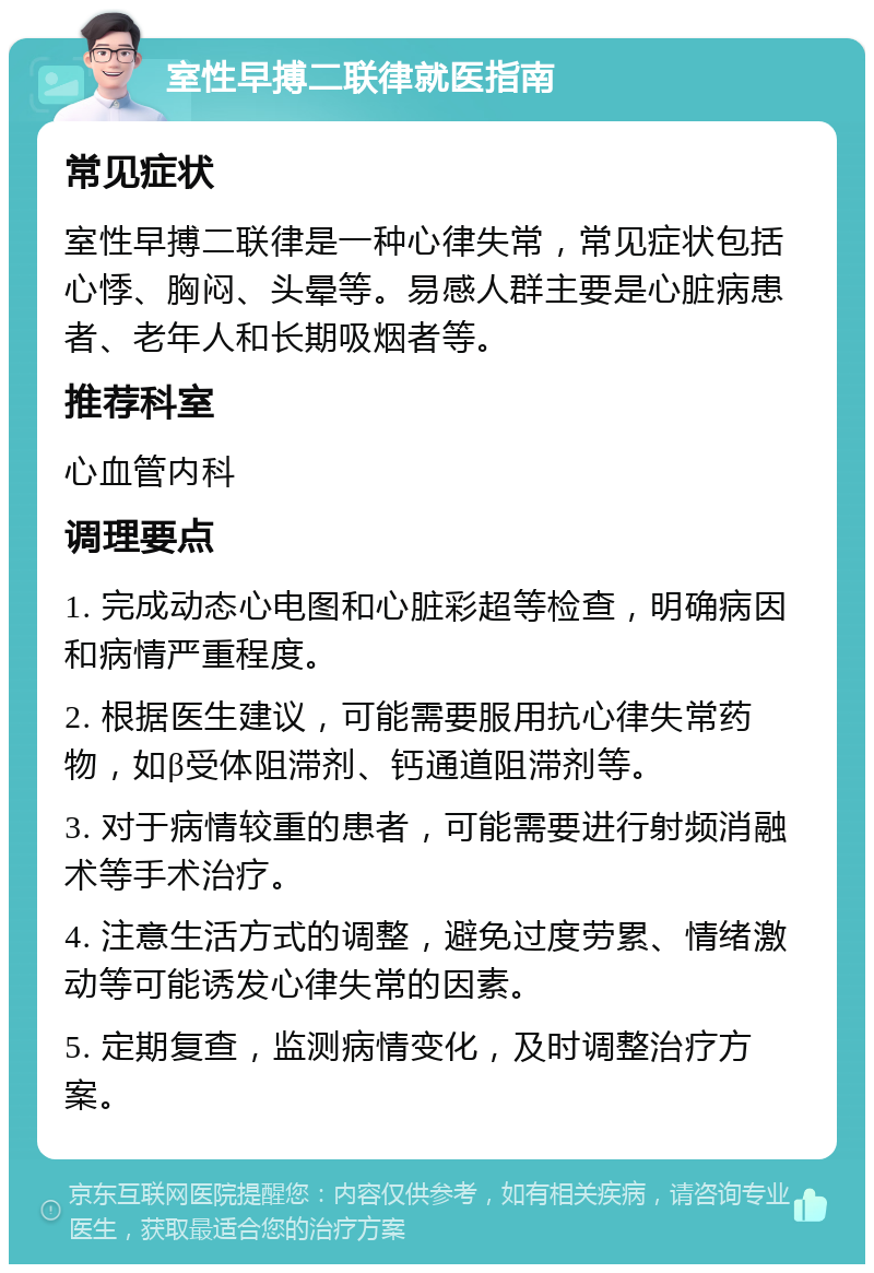 室性早搏二联律就医指南 常见症状 室性早搏二联律是一种心律失常，常见症状包括心悸、胸闷、头晕等。易感人群主要是心脏病患者、老年人和长期吸烟者等。 推荐科室 心血管内科 调理要点 1. 完成动态心电图和心脏彩超等检查，明确病因和病情严重程度。 2. 根据医生建议，可能需要服用抗心律失常药物，如β受体阻滞剂、钙通道阻滞剂等。 3. 对于病情较重的患者，可能需要进行射频消融术等手术治疗。 4. 注意生活方式的调整，避免过度劳累、情绪激动等可能诱发心律失常的因素。 5. 定期复查，监测病情变化，及时调整治疗方案。