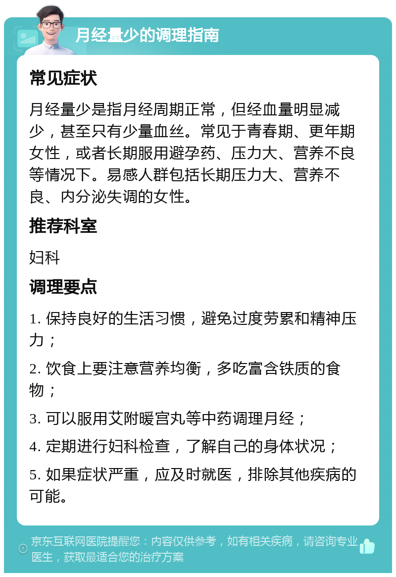 月经量少的调理指南 常见症状 月经量少是指月经周期正常，但经血量明显减少，甚至只有少量血丝。常见于青春期、更年期女性，或者长期服用避孕药、压力大、营养不良等情况下。易感人群包括长期压力大、营养不良、内分泌失调的女性。 推荐科室 妇科 调理要点 1. 保持良好的生活习惯，避免过度劳累和精神压力； 2. 饮食上要注意营养均衡，多吃富含铁质的食物； 3. 可以服用艾附暖宫丸等中药调理月经； 4. 定期进行妇科检查，了解自己的身体状况； 5. 如果症状严重，应及时就医，排除其他疾病的可能。