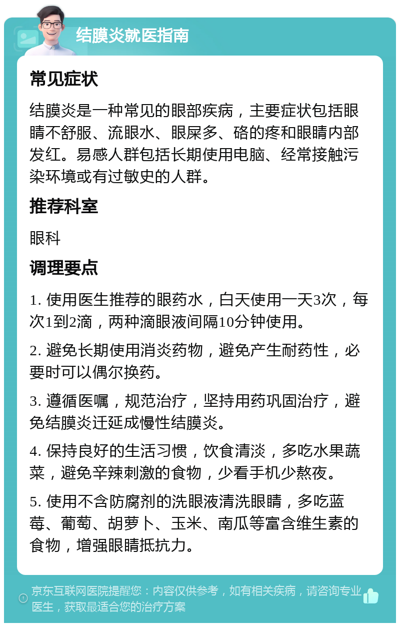 结膜炎就医指南 常见症状 结膜炎是一种常见的眼部疾病，主要症状包括眼睛不舒服、流眼水、眼屎多、硌的疼和眼睛内部发红。易感人群包括长期使用电脑、经常接触污染环境或有过敏史的人群。 推荐科室 眼科 调理要点 1. 使用医生推荐的眼药水，白天使用一天3次，每次1到2滴，两种滴眼液间隔10分钟使用。 2. 避免长期使用消炎药物，避免产生耐药性，必要时可以偶尔换药。 3. 遵循医嘱，规范治疗，坚持用药巩固治疗，避免结膜炎迁延成慢性结膜炎。 4. 保持良好的生活习惯，饮食清淡，多吃水果蔬菜，避免辛辣刺激的食物，少看手机少熬夜。 5. 使用不含防腐剂的洗眼液清洗眼睛，多吃蓝莓、葡萄、胡萝卜、玉米、南瓜等富含维生素的食物，增强眼睛抵抗力。