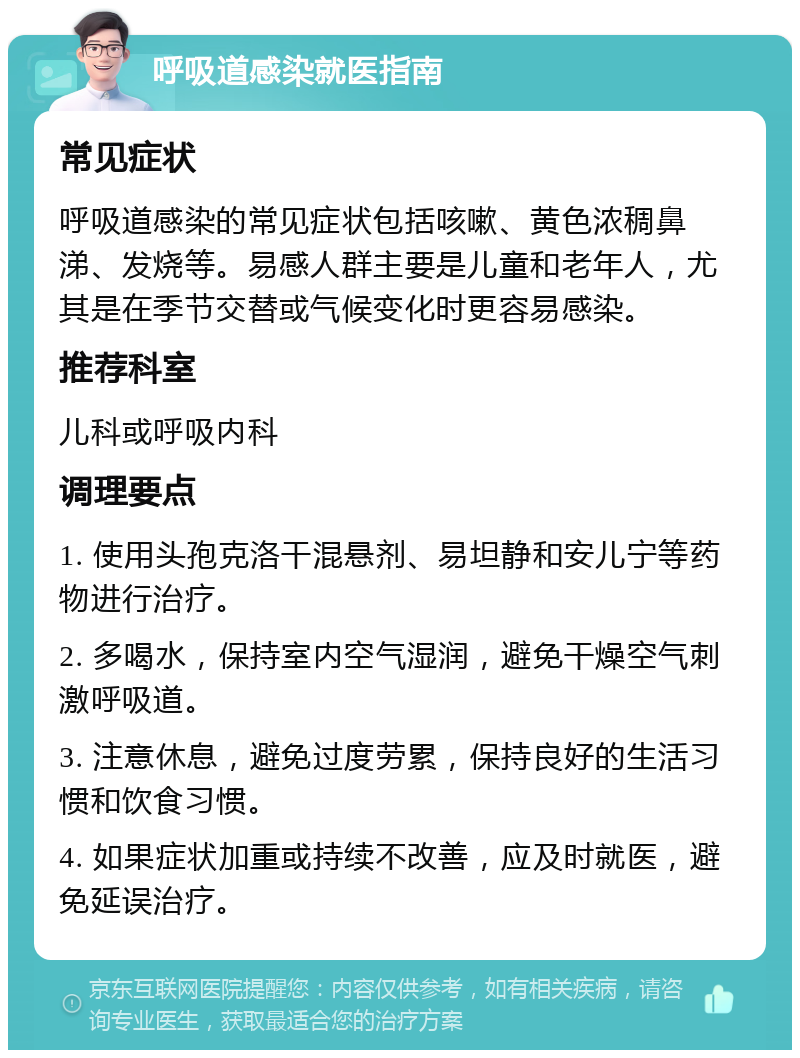 呼吸道感染就医指南 常见症状 呼吸道感染的常见症状包括咳嗽、黄色浓稠鼻涕、发烧等。易感人群主要是儿童和老年人，尤其是在季节交替或气候变化时更容易感染。 推荐科室 儿科或呼吸内科 调理要点 1. 使用头孢克洛干混悬剂、易坦静和安儿宁等药物进行治疗。 2. 多喝水，保持室内空气湿润，避免干燥空气刺激呼吸道。 3. 注意休息，避免过度劳累，保持良好的生活习惯和饮食习惯。 4. 如果症状加重或持续不改善，应及时就医，避免延误治疗。