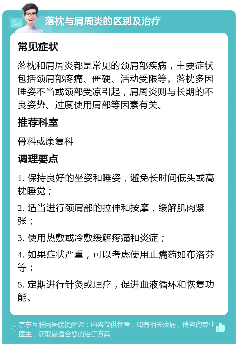 落枕与肩周炎的区别及治疗 常见症状 落枕和肩周炎都是常见的颈肩部疾病，主要症状包括颈肩部疼痛、僵硬、活动受限等。落枕多因睡姿不当或颈部受凉引起，肩周炎则与长期的不良姿势、过度使用肩部等因素有关。 推荐科室 骨科或康复科 调理要点 1. 保持良好的坐姿和睡姿，避免长时间低头或高枕睡觉； 2. 适当进行颈肩部的拉伸和按摩，缓解肌肉紧张； 3. 使用热敷或冷敷缓解疼痛和炎症； 4. 如果症状严重，可以考虑使用止痛药如布洛芬等； 5. 定期进行针灸或理疗，促进血液循环和恢复功能。