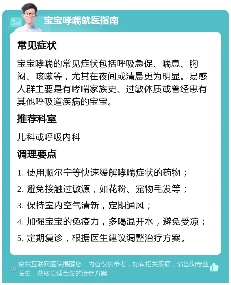 宝宝哮喘就医指南 常见症状 宝宝哮喘的常见症状包括呼吸急促、喘息、胸闷、咳嗽等，尤其在夜间或清晨更为明显。易感人群主要是有哮喘家族史、过敏体质或曾经患有其他呼吸道疾病的宝宝。 推荐科室 儿科或呼吸内科 调理要点 1. 使用顺尔宁等快速缓解哮喘症状的药物； 2. 避免接触过敏源，如花粉、宠物毛发等； 3. 保持室内空气清新，定期通风； 4. 加强宝宝的免疫力，多喝温开水，避免受凉； 5. 定期复诊，根据医生建议调整治疗方案。