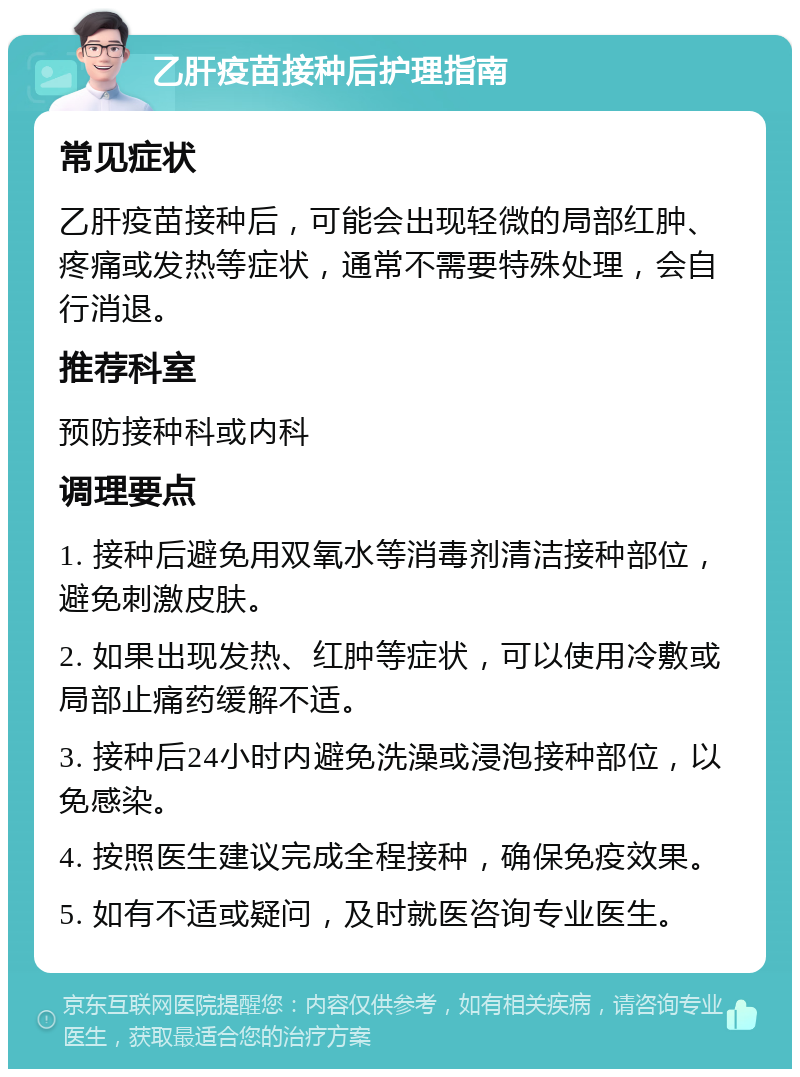 乙肝疫苗接种后护理指南 常见症状 乙肝疫苗接种后，可能会出现轻微的局部红肿、疼痛或发热等症状，通常不需要特殊处理，会自行消退。 推荐科室 预防接种科或内科 调理要点 1. 接种后避免用双氧水等消毒剂清洁接种部位，避免刺激皮肤。 2. 如果出现发热、红肿等症状，可以使用冷敷或局部止痛药缓解不适。 3. 接种后24小时内避免洗澡或浸泡接种部位，以免感染。 4. 按照医生建议完成全程接种，确保免疫效果。 5. 如有不适或疑问，及时就医咨询专业医生。