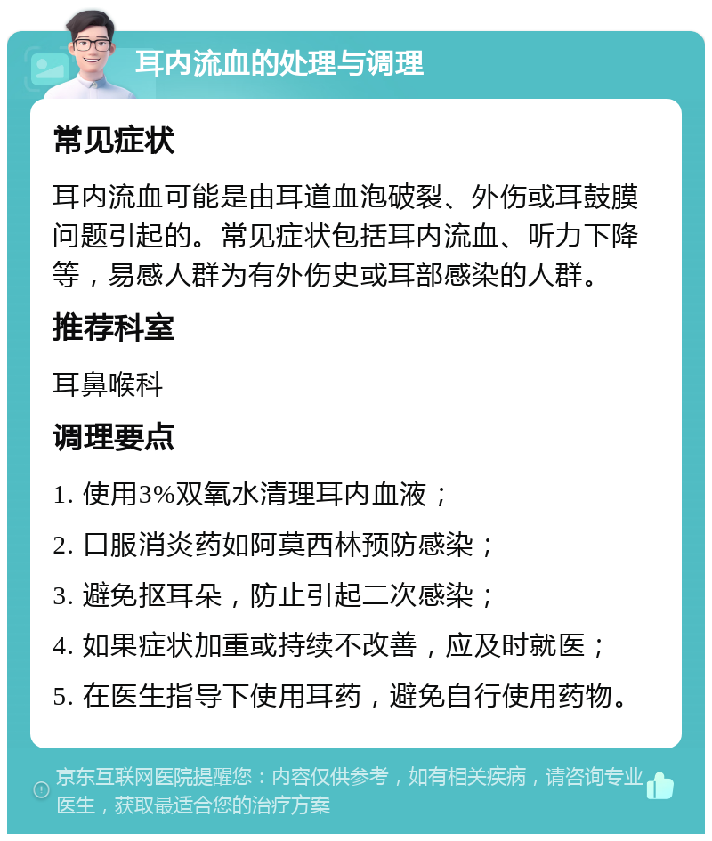 耳内流血的处理与调理 常见症状 耳内流血可能是由耳道血泡破裂、外伤或耳鼓膜问题引起的。常见症状包括耳内流血、听力下降等，易感人群为有外伤史或耳部感染的人群。 推荐科室 耳鼻喉科 调理要点 1. 使用3%双氧水清理耳内血液； 2. 口服消炎药如阿莫西林预防感染； 3. 避免抠耳朵，防止引起二次感染； 4. 如果症状加重或持续不改善，应及时就医； 5. 在医生指导下使用耳药，避免自行使用药物。