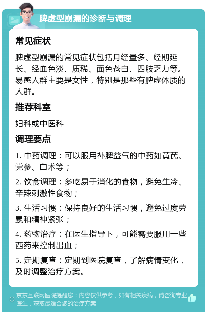 脾虚型崩漏的诊断与调理 常见症状 脾虚型崩漏的常见症状包括月经量多、经期延长、经血色淡、质稀、面色苍白、四肢乏力等。易感人群主要是女性，特别是那些有脾虚体质的人群。 推荐科室 妇科或中医科 调理要点 1. 中药调理：可以服用补脾益气的中药如黄芪、党参、白术等； 2. 饮食调理：多吃易于消化的食物，避免生冷、辛辣刺激性食物； 3. 生活习惯：保持良好的生活习惯，避免过度劳累和精神紧张； 4. 药物治疗：在医生指导下，可能需要服用一些西药来控制出血； 5. 定期复查：定期到医院复查，了解病情变化，及时调整治疗方案。