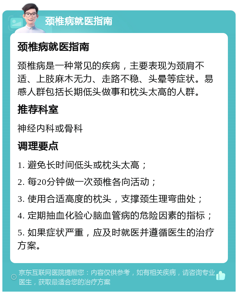 颈椎病就医指南 颈椎病就医指南 颈椎病是一种常见的疾病，主要表现为颈肩不适、上肢麻木无力、走路不稳、头晕等症状。易感人群包括长期低头做事和枕头太高的人群。 推荐科室 神经内科或骨科 调理要点 1. 避免长时间低头或枕头太高； 2. 每20分钟做一次颈椎各向活动； 3. 使用合适高度的枕头，支撑颈生理弯曲处； 4. 定期抽血化验心脑血管病的危险因素的指标； 5. 如果症状严重，应及时就医并遵循医生的治疗方案。