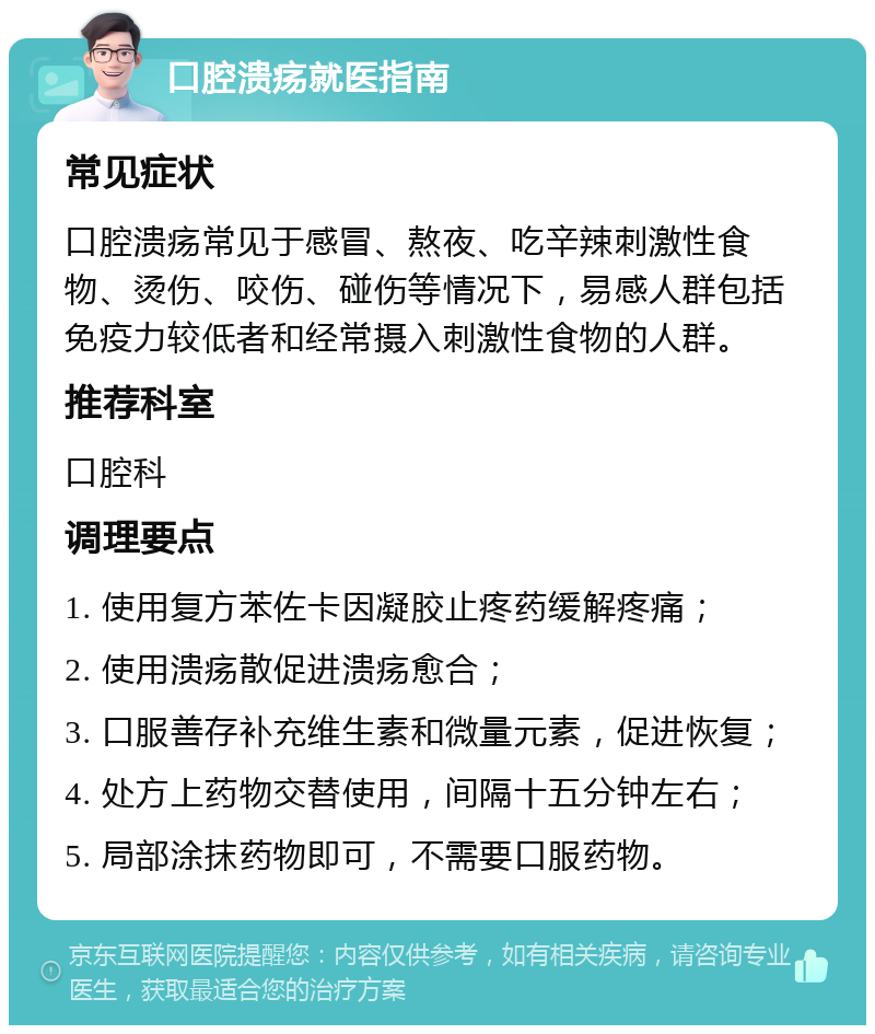 口腔溃疡就医指南 常见症状 口腔溃疡常见于感冒、熬夜、吃辛辣刺激性食物、烫伤、咬伤、碰伤等情况下，易感人群包括免疫力较低者和经常摄入刺激性食物的人群。 推荐科室 口腔科 调理要点 1. 使用复方苯佐卡因凝胶止疼药缓解疼痛； 2. 使用溃疡散促进溃疡愈合； 3. 口服善存补充维生素和微量元素，促进恢复； 4. 处方上药物交替使用，间隔十五分钟左右； 5. 局部涂抹药物即可，不需要口服药物。