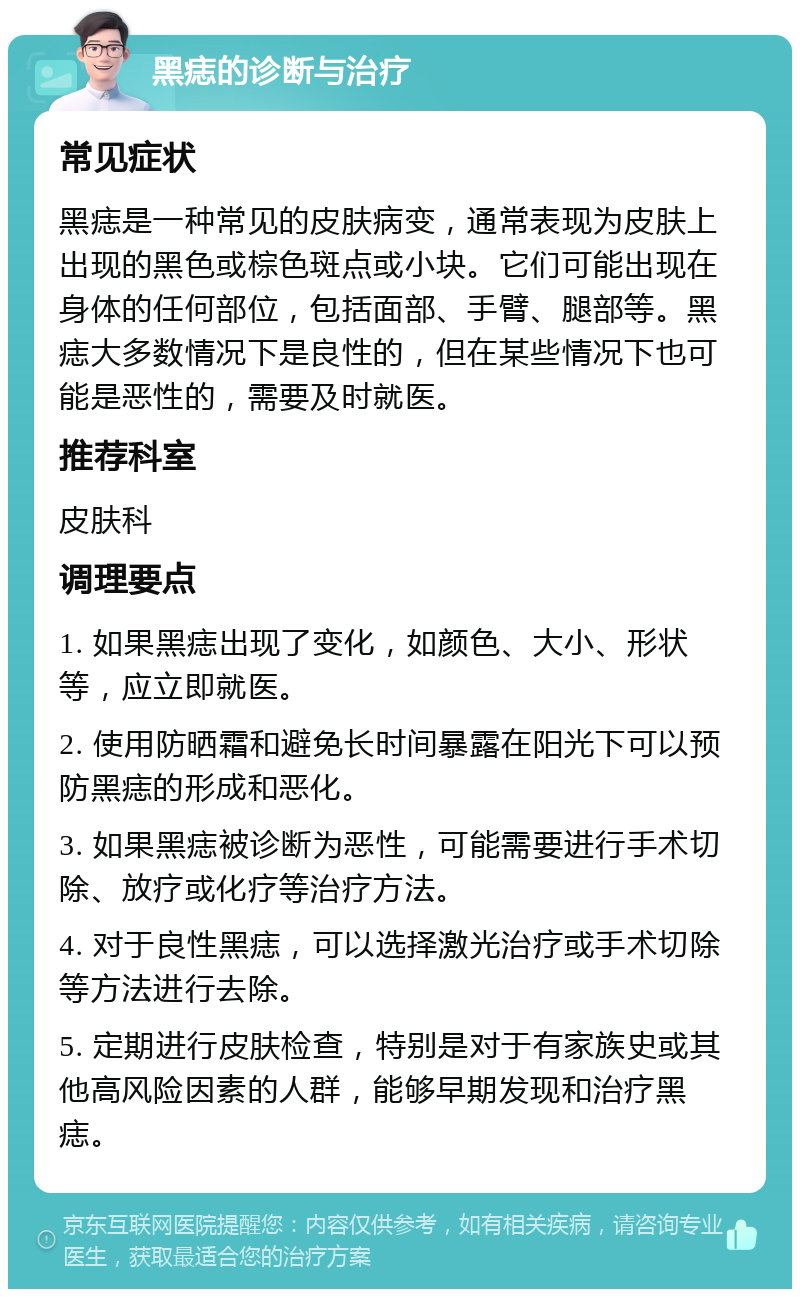 黑痣的诊断与治疗 常见症状 黑痣是一种常见的皮肤病变，通常表现为皮肤上出现的黑色或棕色斑点或小块。它们可能出现在身体的任何部位，包括面部、手臂、腿部等。黑痣大多数情况下是良性的，但在某些情况下也可能是恶性的，需要及时就医。 推荐科室 皮肤科 调理要点 1. 如果黑痣出现了变化，如颜色、大小、形状等，应立即就医。 2. 使用防晒霜和避免长时间暴露在阳光下可以预防黑痣的形成和恶化。 3. 如果黑痣被诊断为恶性，可能需要进行手术切除、放疗或化疗等治疗方法。 4. 对于良性黑痣，可以选择激光治疗或手术切除等方法进行去除。 5. 定期进行皮肤检查，特别是对于有家族史或其他高风险因素的人群，能够早期发现和治疗黑痣。