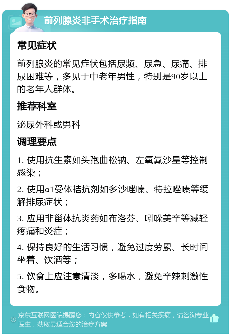 前列腺炎非手术治疗指南 常见症状 前列腺炎的常见症状包括尿频、尿急、尿痛、排尿困难等，多见于中老年男性，特别是90岁以上的老年人群体。 推荐科室 泌尿外科或男科 调理要点 1. 使用抗生素如头孢曲松钠、左氧氟沙星等控制感染； 2. 使用α1受体拮抗剂如多沙唑嗪、特拉唑嗪等缓解排尿症状； 3. 应用非甾体抗炎药如布洛芬、吲哚美辛等减轻疼痛和炎症； 4. 保持良好的生活习惯，避免过度劳累、长时间坐着、饮酒等； 5. 饮食上应注意清淡，多喝水，避免辛辣刺激性食物。