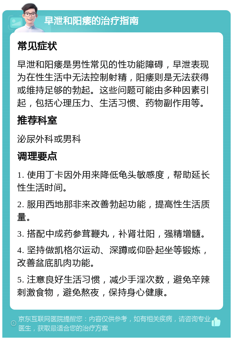 早泄和阳痿的治疗指南 常见症状 早泄和阳痿是男性常见的性功能障碍，早泄表现为在性生活中无法控制射精，阳痿则是无法获得或维持足够的勃起。这些问题可能由多种因素引起，包括心理压力、生活习惯、药物副作用等。 推荐科室 泌尿外科或男科 调理要点 1. 使用丁卡因外用来降低龟头敏感度，帮助延长性生活时间。 2. 服用西地那非来改善勃起功能，提高性生活质量。 3. 搭配中成药参茸鞭丸，补肾壮阳，强精增髓。 4. 坚持做凯格尔运动、深蹲或仰卧起坐等锻炼，改善盆底肌肉功能。 5. 注意良好生活习惯，减少手淫次数，避免辛辣刺激食物，避免熬夜，保持身心健康。