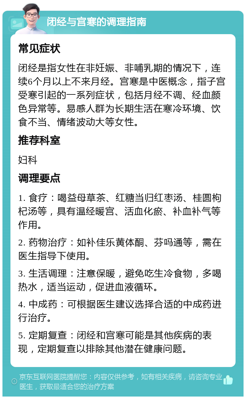 闭经与宫寒的调理指南 常见症状 闭经是指女性在非妊娠、非哺乳期的情况下，连续6个月以上不来月经。宫寒是中医概念，指子宫受寒引起的一系列症状，包括月经不调、经血颜色异常等。易感人群为长期生活在寒冷环境、饮食不当、情绪波动大等女性。 推荐科室 妇科 调理要点 1. 食疗：喝益母草茶、红糖当归红枣汤、桂圆枸杞汤等，具有温经暖宫、活血化瘀、补血补气等作用。 2. 药物治疗：如补佳乐黄体酮、芬吗通等，需在医生指导下使用。 3. 生活调理：注意保暖，避免吃生冷食物，多喝热水，适当运动，促进血液循环。 4. 中成药：可根据医生建议选择合适的中成药进行治疗。 5. 定期复查：闭经和宫寒可能是其他疾病的表现，定期复查以排除其他潜在健康问题。