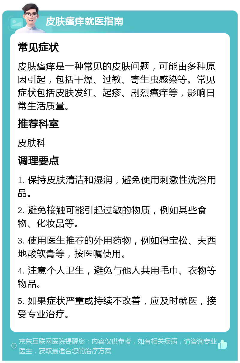 皮肤瘙痒就医指南 常见症状 皮肤瘙痒是一种常见的皮肤问题，可能由多种原因引起，包括干燥、过敏、寄生虫感染等。常见症状包括皮肤发红、起疹、剧烈瘙痒等，影响日常生活质量。 推荐科室 皮肤科 调理要点 1. 保持皮肤清洁和湿润，避免使用刺激性洗浴用品。 2. 避免接触可能引起过敏的物质，例如某些食物、化妆品等。 3. 使用医生推荐的外用药物，例如得宝松、夫西地酸软膏等，按医嘱使用。 4. 注意个人卫生，避免与他人共用毛巾、衣物等物品。 5. 如果症状严重或持续不改善，应及时就医，接受专业治疗。