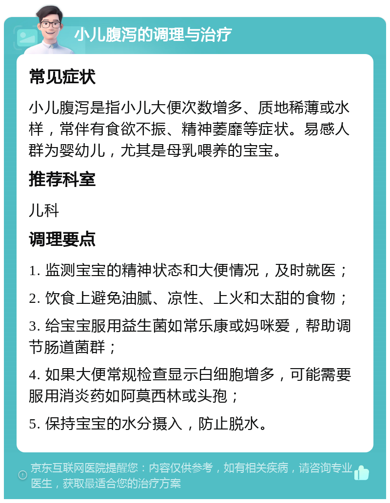 小儿腹泻的调理与治疗 常见症状 小儿腹泻是指小儿大便次数增多、质地稀薄或水样，常伴有食欲不振、精神萎靡等症状。易感人群为婴幼儿，尤其是母乳喂养的宝宝。 推荐科室 儿科 调理要点 1. 监测宝宝的精神状态和大便情况，及时就医； 2. 饮食上避免油腻、凉性、上火和太甜的食物； 3. 给宝宝服用益生菌如常乐康或妈咪爱，帮助调节肠道菌群； 4. 如果大便常规检查显示白细胞增多，可能需要服用消炎药如阿莫西林或头孢； 5. 保持宝宝的水分摄入，防止脱水。