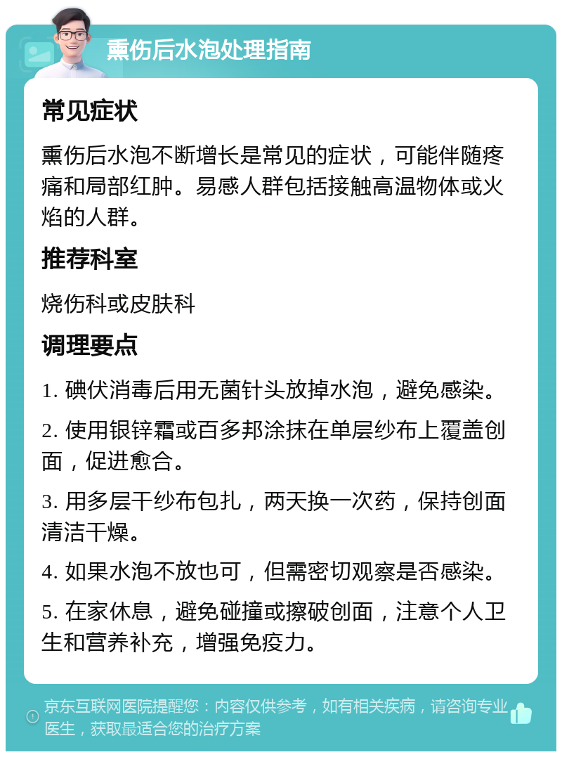 熏伤后水泡处理指南 常见症状 熏伤后水泡不断增长是常见的症状，可能伴随疼痛和局部红肿。易感人群包括接触高温物体或火焰的人群。 推荐科室 烧伤科或皮肤科 调理要点 1. 碘伏消毒后用无菌针头放掉水泡，避免感染。 2. 使用银锌霜或百多邦涂抹在单层纱布上覆盖创面，促进愈合。 3. 用多层干纱布包扎，两天换一次药，保持创面清洁干燥。 4. 如果水泡不放也可，但需密切观察是否感染。 5. 在家休息，避免碰撞或擦破创面，注意个人卫生和营养补充，增强免疫力。