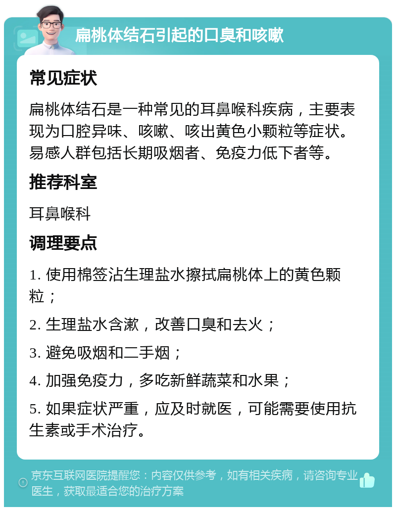 扁桃体结石引起的口臭和咳嗽 常见症状 扁桃体结石是一种常见的耳鼻喉科疾病，主要表现为口腔异味、咳嗽、咳出黄色小颗粒等症状。易感人群包括长期吸烟者、免疫力低下者等。 推荐科室 耳鼻喉科 调理要点 1. 使用棉签沾生理盐水擦拭扁桃体上的黄色颗粒； 2. 生理盐水含漱，改善口臭和去火； 3. 避免吸烟和二手烟； 4. 加强免疫力，多吃新鲜蔬菜和水果； 5. 如果症状严重，应及时就医，可能需要使用抗生素或手术治疗。