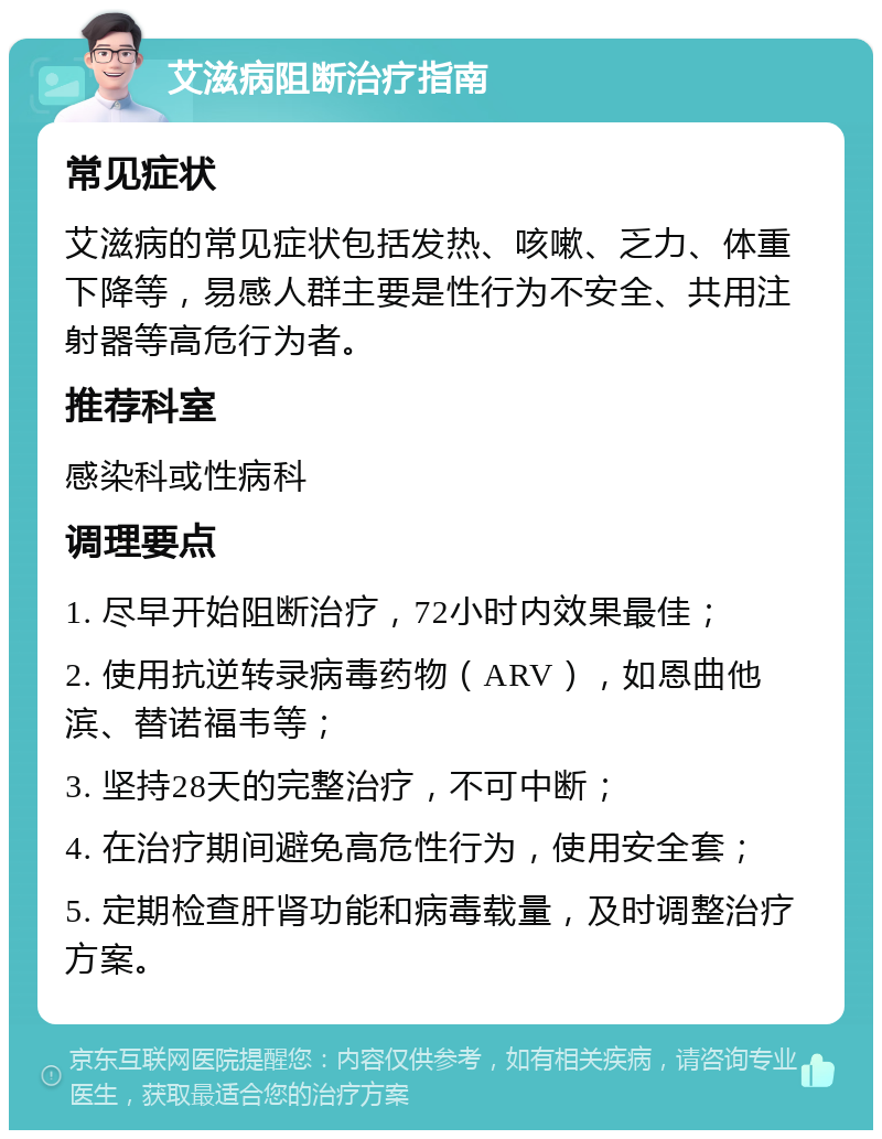 艾滋病阻断治疗指南 常见症状 艾滋病的常见症状包括发热、咳嗽、乏力、体重下降等，易感人群主要是性行为不安全、共用注射器等高危行为者。 推荐科室 感染科或性病科 调理要点 1. 尽早开始阻断治疗，72小时内效果最佳； 2. 使用抗逆转录病毒药物（ARV），如恩曲他滨、替诺福韦等； 3. 坚持28天的完整治疗，不可中断； 4. 在治疗期间避免高危性行为，使用安全套； 5. 定期检查肝肾功能和病毒载量，及时调整治疗方案。