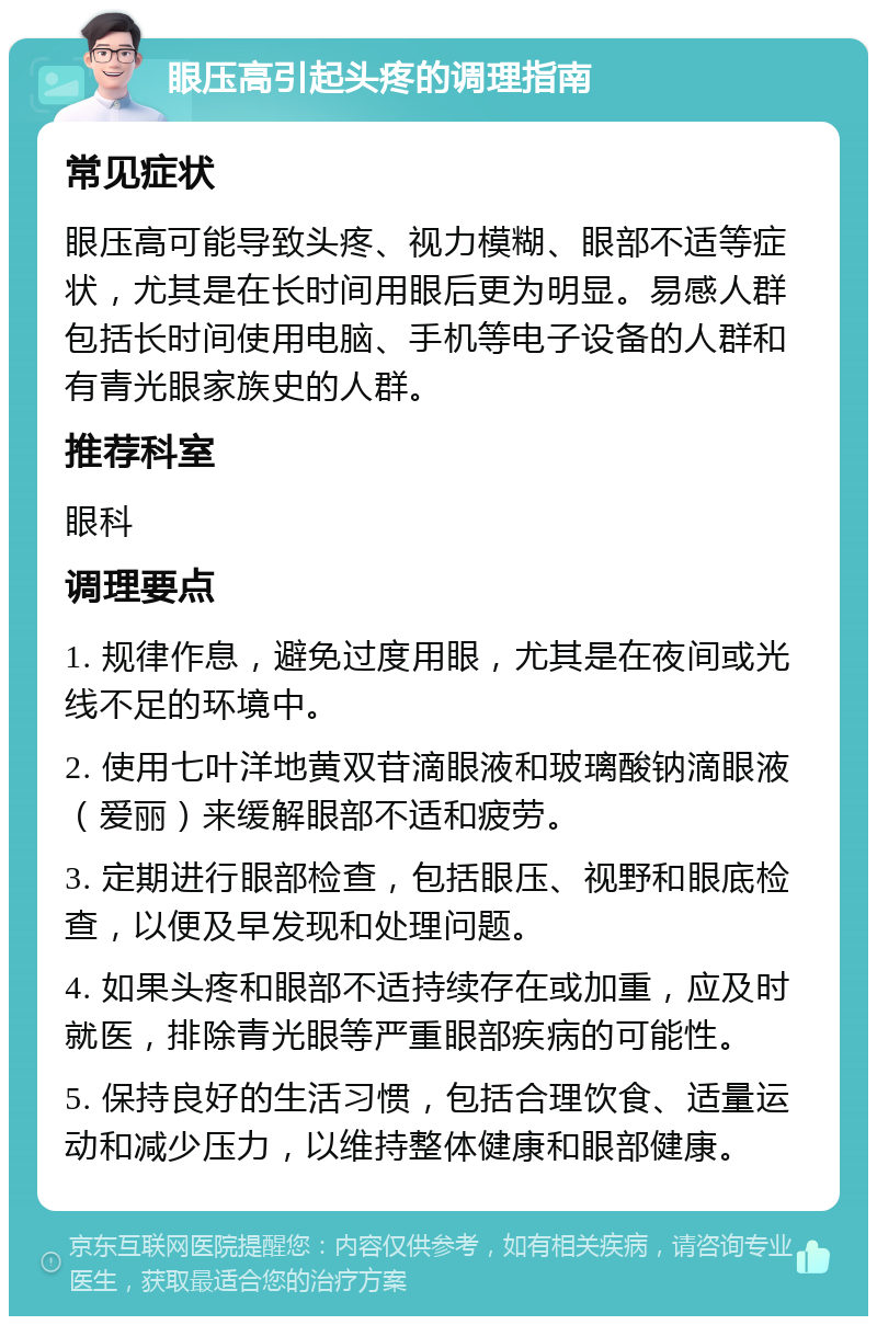 眼压高引起头疼的调理指南 常见症状 眼压高可能导致头疼、视力模糊、眼部不适等症状，尤其是在长时间用眼后更为明显。易感人群包括长时间使用电脑、手机等电子设备的人群和有青光眼家族史的人群。 推荐科室 眼科 调理要点 1. 规律作息，避免过度用眼，尤其是在夜间或光线不足的环境中。 2. 使用七叶洋地黄双苷滴眼液和玻璃酸钠滴眼液（爱丽）来缓解眼部不适和疲劳。 3. 定期进行眼部检查，包括眼压、视野和眼底检查，以便及早发现和处理问题。 4. 如果头疼和眼部不适持续存在或加重，应及时就医，排除青光眼等严重眼部疾病的可能性。 5. 保持良好的生活习惯，包括合理饮食、适量运动和减少压力，以维持整体健康和眼部健康。