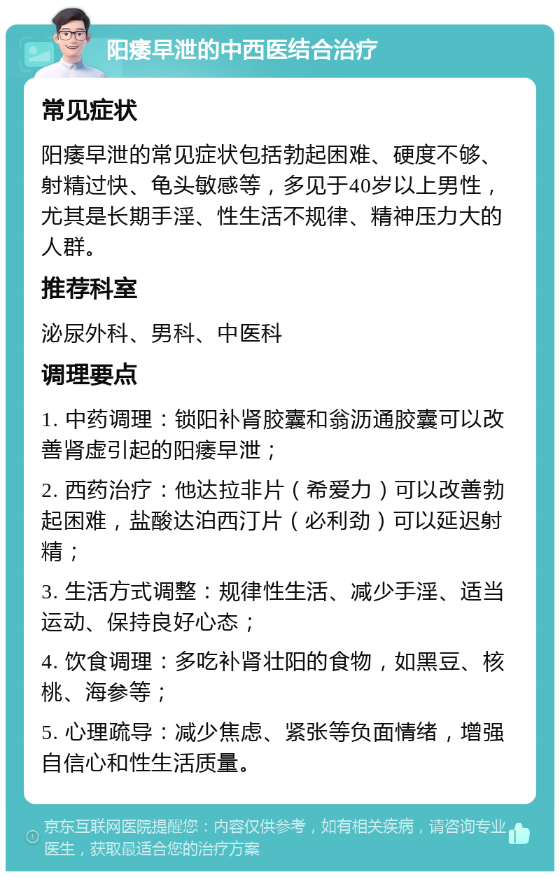 阳痿早泄的中西医结合治疗 常见症状 阳痿早泄的常见症状包括勃起困难、硬度不够、射精过快、龟头敏感等，多见于40岁以上男性，尤其是长期手淫、性生活不规律、精神压力大的人群。 推荐科室 泌尿外科、男科、中医科 调理要点 1. 中药调理：锁阳补肾胶囊和翁沥通胶囊可以改善肾虚引起的阳痿早泄； 2. 西药治疗：他达拉非片（希爱力）可以改善勃起困难，盐酸达泊西汀片（必利劲）可以延迟射精； 3. 生活方式调整：规律性生活、减少手淫、适当运动、保持良好心态； 4. 饮食调理：多吃补肾壮阳的食物，如黑豆、核桃、海参等； 5. 心理疏导：减少焦虑、紧张等负面情绪，增强自信心和性生活质量。