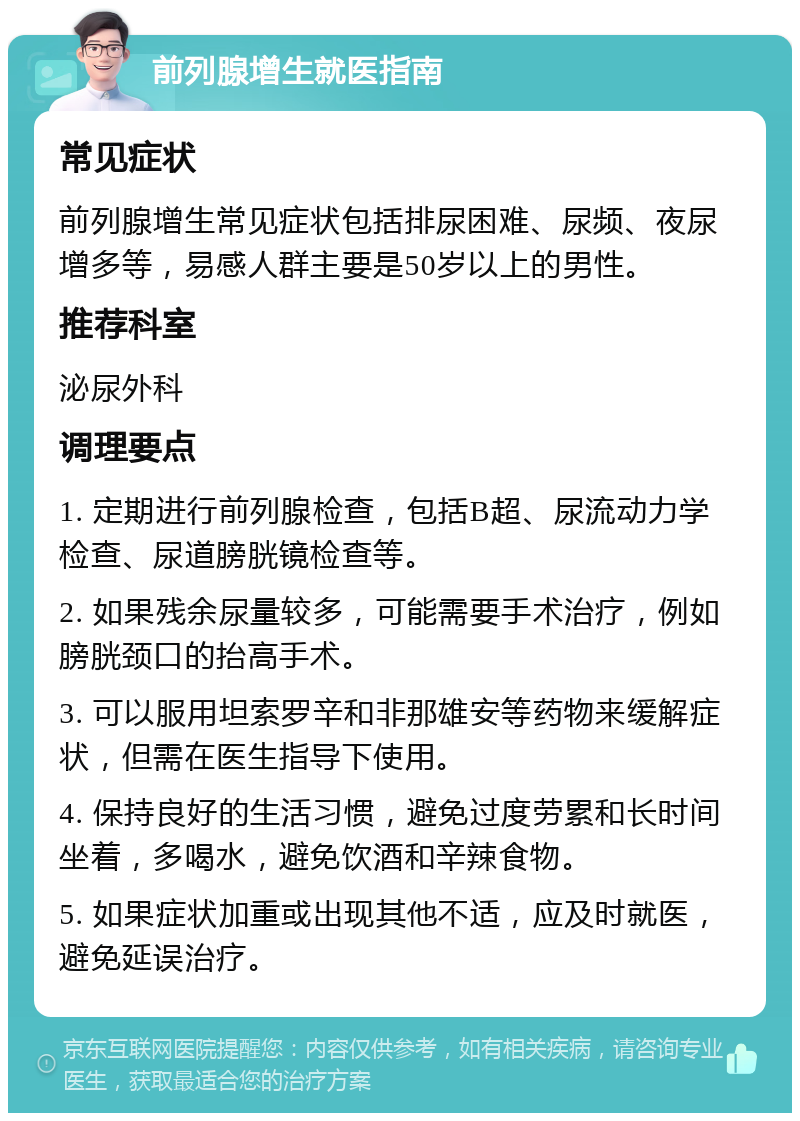 前列腺增生就医指南 常见症状 前列腺增生常见症状包括排尿困难、尿频、夜尿增多等，易感人群主要是50岁以上的男性。 推荐科室 泌尿外科 调理要点 1. 定期进行前列腺检查，包括B超、尿流动力学检查、尿道膀胱镜检查等。 2. 如果残余尿量较多，可能需要手术治疗，例如膀胱颈口的抬高手术。 3. 可以服用坦索罗辛和非那雄安等药物来缓解症状，但需在医生指导下使用。 4. 保持良好的生活习惯，避免过度劳累和长时间坐着，多喝水，避免饮酒和辛辣食物。 5. 如果症状加重或出现其他不适，应及时就医，避免延误治疗。