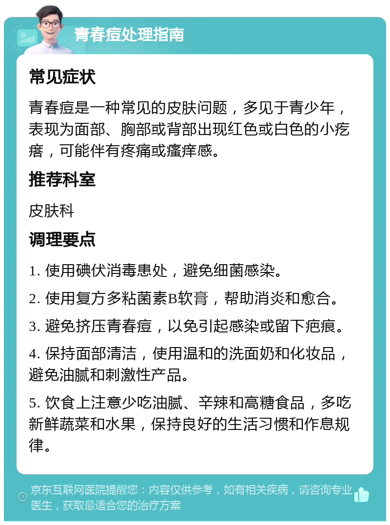 青春痘处理指南 常见症状 青春痘是一种常见的皮肤问题，多见于青少年，表现为面部、胸部或背部出现红色或白色的小疙瘩，可能伴有疼痛或瘙痒感。 推荐科室 皮肤科 调理要点 1. 使用碘伏消毒患处，避免细菌感染。 2. 使用复方多粘菌素B软膏，帮助消炎和愈合。 3. 避免挤压青春痘，以免引起感染或留下疤痕。 4. 保持面部清洁，使用温和的洗面奶和化妆品，避免油腻和刺激性产品。 5. 饮食上注意少吃油腻、辛辣和高糖食品，多吃新鲜蔬菜和水果，保持良好的生活习惯和作息规律。