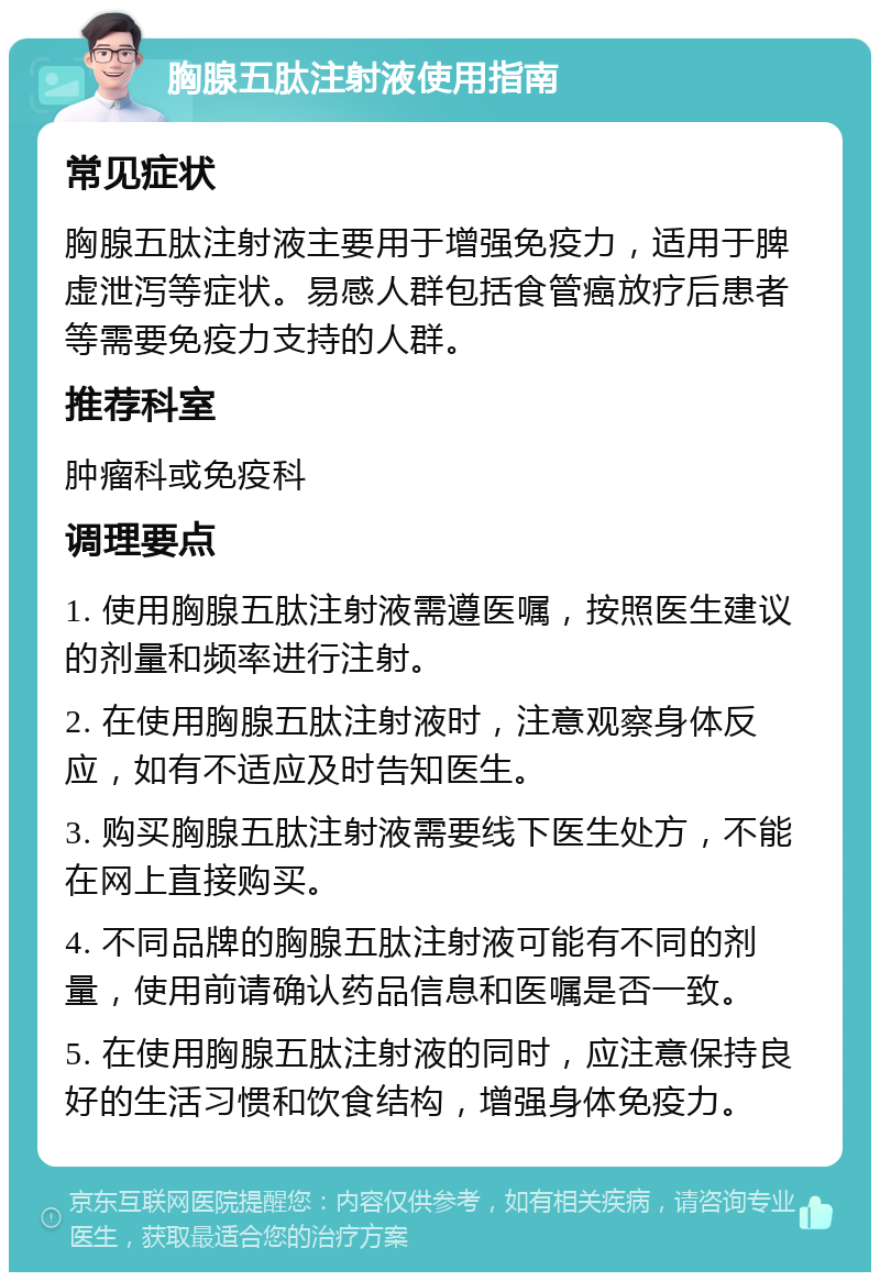 胸腺五肽注射液使用指南 常见症状 胸腺五肽注射液主要用于增强免疫力，适用于脾虚泄泻等症状。易感人群包括食管癌放疗后患者等需要免疫力支持的人群。 推荐科室 肿瘤科或免疫科 调理要点 1. 使用胸腺五肽注射液需遵医嘱，按照医生建议的剂量和频率进行注射。 2. 在使用胸腺五肽注射液时，注意观察身体反应，如有不适应及时告知医生。 3. 购买胸腺五肽注射液需要线下医生处方，不能在网上直接购买。 4. 不同品牌的胸腺五肽注射液可能有不同的剂量，使用前请确认药品信息和医嘱是否一致。 5. 在使用胸腺五肽注射液的同时，应注意保持良好的生活习惯和饮食结构，增强身体免疫力。