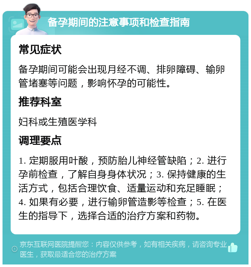 备孕期间的注意事项和检查指南 常见症状 备孕期间可能会出现月经不调、排卵障碍、输卵管堵塞等问题，影响怀孕的可能性。 推荐科室 妇科或生殖医学科 调理要点 1. 定期服用叶酸，预防胎儿神经管缺陷；2. 进行孕前检查，了解自身身体状况；3. 保持健康的生活方式，包括合理饮食、适量运动和充足睡眠；4. 如果有必要，进行输卵管造影等检查；5. 在医生的指导下，选择合适的治疗方案和药物。