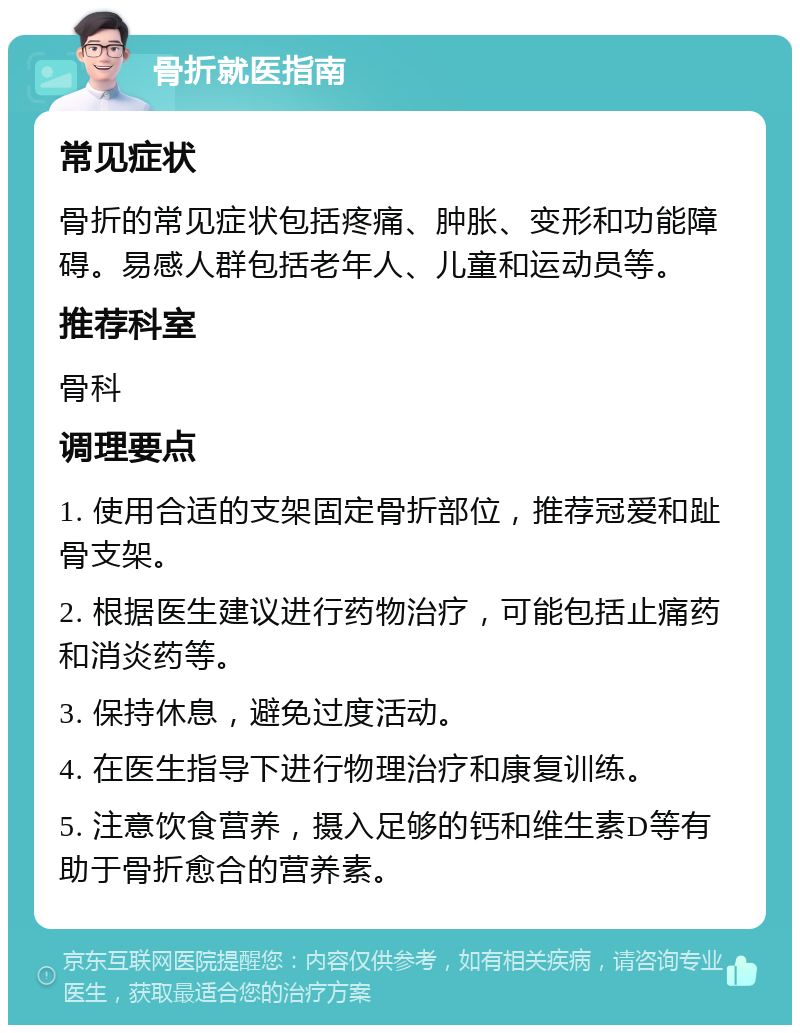 骨折就医指南 常见症状 骨折的常见症状包括疼痛、肿胀、变形和功能障碍。易感人群包括老年人、儿童和运动员等。 推荐科室 骨科 调理要点 1. 使用合适的支架固定骨折部位，推荐冠爱和趾骨支架。 2. 根据医生建议进行药物治疗，可能包括止痛药和消炎药等。 3. 保持休息，避免过度活动。 4. 在医生指导下进行物理治疗和康复训练。 5. 注意饮食营养，摄入足够的钙和维生素D等有助于骨折愈合的营养素。