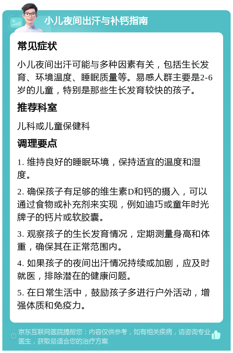 小儿夜间出汗与补钙指南 常见症状 小儿夜间出汗可能与多种因素有关，包括生长发育、环境温度、睡眠质量等。易感人群主要是2-6岁的儿童，特别是那些生长发育较快的孩子。 推荐科室 儿科或儿童保健科 调理要点 1. 维持良好的睡眠环境，保持适宜的温度和湿度。 2. 确保孩子有足够的维生素D和钙的摄入，可以通过食物或补充剂来实现，例如迪巧或童年时光牌子的钙片或软胶囊。 3. 观察孩子的生长发育情况，定期测量身高和体重，确保其在正常范围内。 4. 如果孩子的夜间出汗情况持续或加剧，应及时就医，排除潜在的健康问题。 5. 在日常生活中，鼓励孩子多进行户外活动，增强体质和免疫力。