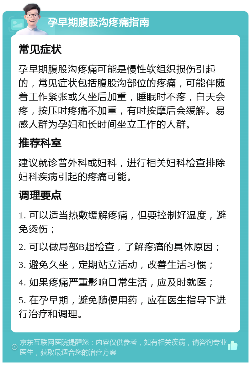 孕早期腹股沟疼痛指南 常见症状 孕早期腹股沟疼痛可能是慢性软组织损伤引起的，常见症状包括腹股沟部位的疼痛，可能伴随着工作紧张或久坐后加重，睡眠时不疼，白天会疼，按压时疼痛不加重，有时按摩后会缓解。易感人群为孕妇和长时间坐立工作的人群。 推荐科室 建议就诊普外科或妇科，进行相关妇科检查排除妇科疾病引起的疼痛可能。 调理要点 1. 可以适当热敷缓解疼痛，但要控制好温度，避免烫伤； 2. 可以做局部B超检查，了解疼痛的具体原因； 3. 避免久坐，定期站立活动，改善生活习惯； 4. 如果疼痛严重影响日常生活，应及时就医； 5. 在孕早期，避免随便用药，应在医生指导下进行治疗和调理。