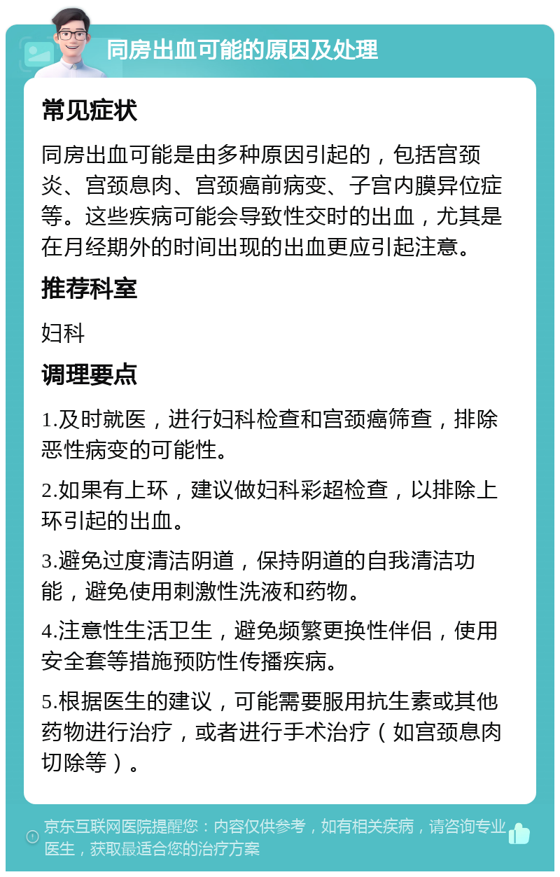 同房出血可能的原因及处理 常见症状 同房出血可能是由多种原因引起的，包括宫颈炎、宫颈息肉、宫颈癌前病变、子宫内膜异位症等。这些疾病可能会导致性交时的出血，尤其是在月经期外的时间出现的出血更应引起注意。 推荐科室 妇科 调理要点 1.及时就医，进行妇科检查和宫颈癌筛查，排除恶性病变的可能性。 2.如果有上环，建议做妇科彩超检查，以排除上环引起的出血。 3.避免过度清洁阴道，保持阴道的自我清洁功能，避免使用刺激性洗液和药物。 4.注意性生活卫生，避免频繁更换性伴侣，使用安全套等措施预防性传播疾病。 5.根据医生的建议，可能需要服用抗生素或其他药物进行治疗，或者进行手术治疗（如宫颈息肉切除等）。