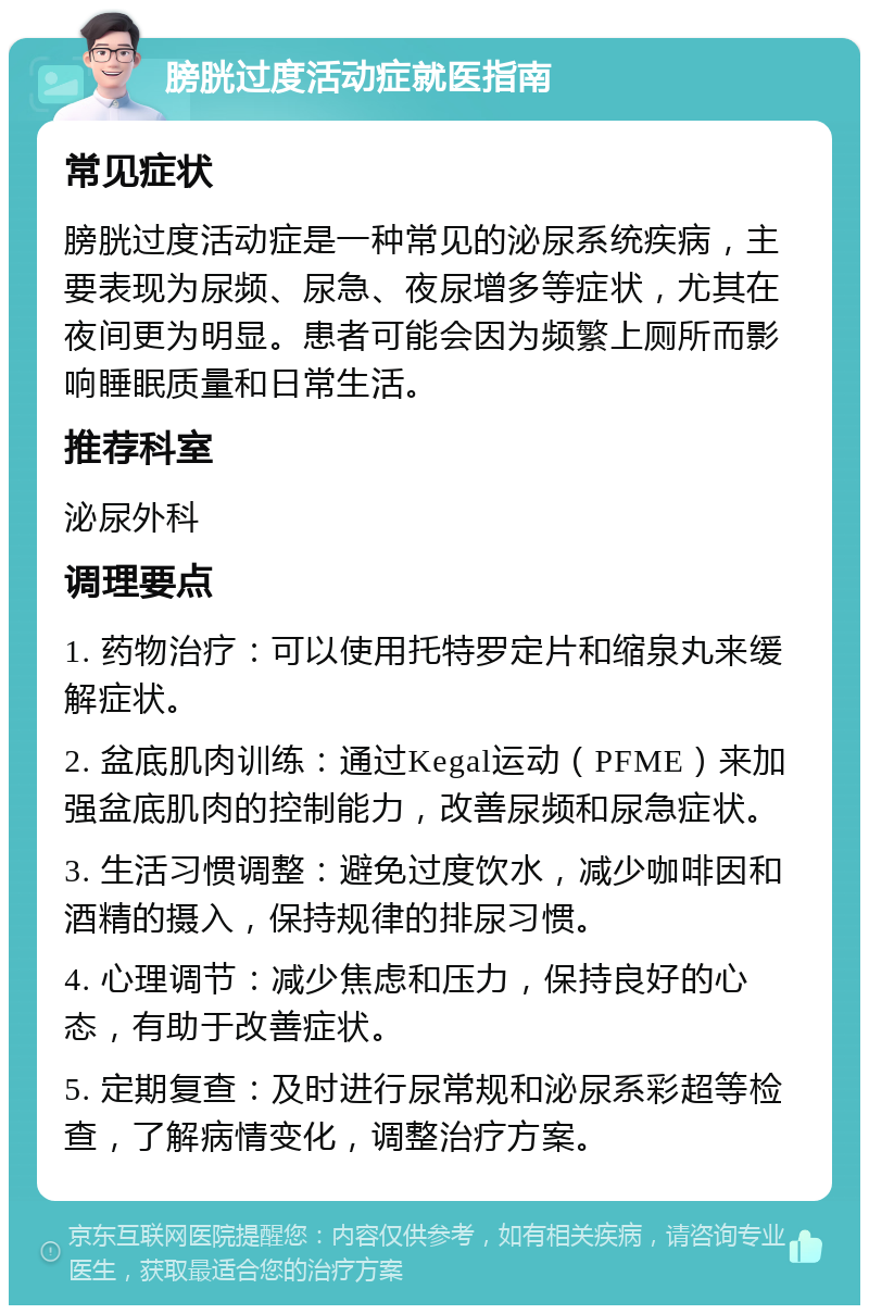 膀胱过度活动症就医指南 常见症状 膀胱过度活动症是一种常见的泌尿系统疾病，主要表现为尿频、尿急、夜尿增多等症状，尤其在夜间更为明显。患者可能会因为频繁上厕所而影响睡眠质量和日常生活。 推荐科室 泌尿外科 调理要点 1. 药物治疗：可以使用托特罗定片和缩泉丸来缓解症状。 2. 盆底肌肉训练：通过Kegal运动（PFME）来加强盆底肌肉的控制能力，改善尿频和尿急症状。 3. 生活习惯调整：避免过度饮水，减少咖啡因和酒精的摄入，保持规律的排尿习惯。 4. 心理调节：减少焦虑和压力，保持良好的心态，有助于改善症状。 5. 定期复查：及时进行尿常规和泌尿系彩超等检查，了解病情变化，调整治疗方案。