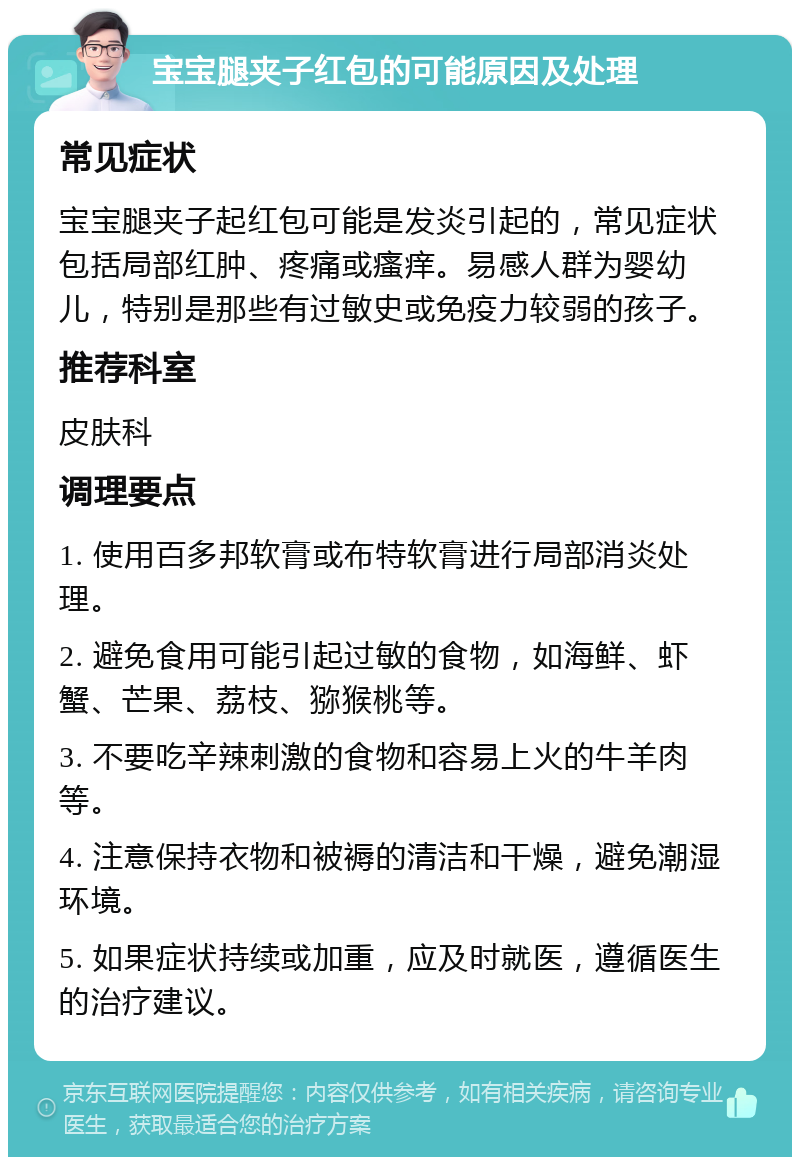 宝宝腿夹子红包的可能原因及处理 常见症状 宝宝腿夹子起红包可能是发炎引起的，常见症状包括局部红肿、疼痛或瘙痒。易感人群为婴幼儿，特别是那些有过敏史或免疫力较弱的孩子。 推荐科室 皮肤科 调理要点 1. 使用百多邦软膏或布特软膏进行局部消炎处理。 2. 避免食用可能引起过敏的食物，如海鲜、虾蟹、芒果、荔枝、猕猴桃等。 3. 不要吃辛辣刺激的食物和容易上火的牛羊肉等。 4. 注意保持衣物和被褥的清洁和干燥，避免潮湿环境。 5. 如果症状持续或加重，应及时就医，遵循医生的治疗建议。