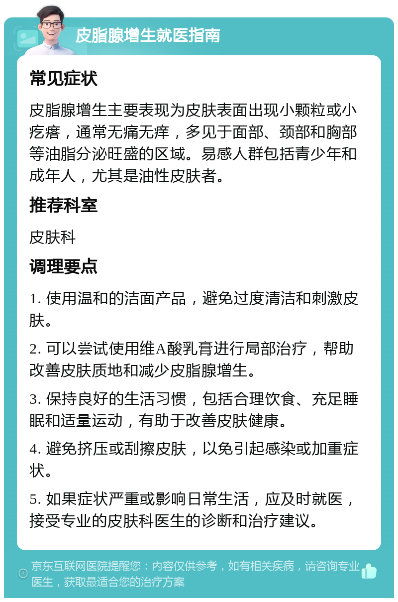 皮脂腺增生就医指南 常见症状 皮脂腺增生主要表现为皮肤表面出现小颗粒或小疙瘩，通常无痛无痒，多见于面部、颈部和胸部等油脂分泌旺盛的区域。易感人群包括青少年和成年人，尤其是油性皮肤者。 推荐科室 皮肤科 调理要点 1. 使用温和的洁面产品，避免过度清洁和刺激皮肤。 2. 可以尝试使用维A酸乳膏进行局部治疗，帮助改善皮肤质地和减少皮脂腺增生。 3. 保持良好的生活习惯，包括合理饮食、充足睡眠和适量运动，有助于改善皮肤健康。 4. 避免挤压或刮擦皮肤，以免引起感染或加重症状。 5. 如果症状严重或影响日常生活，应及时就医，接受专业的皮肤科医生的诊断和治疗建议。