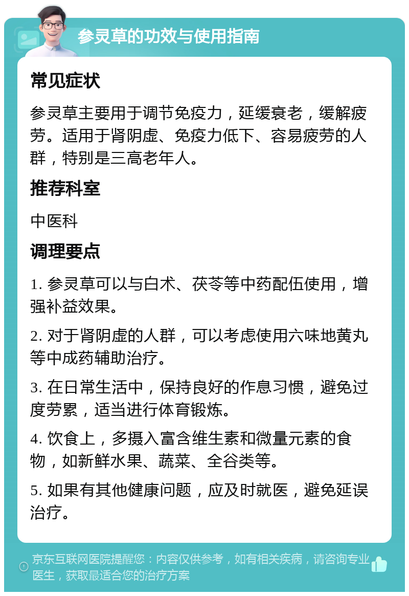 参灵草的功效与使用指南 常见症状 参灵草主要用于调节免疫力，延缓衰老，缓解疲劳。适用于肾阴虚、免疫力低下、容易疲劳的人群，特别是三高老年人。 推荐科室 中医科 调理要点 1. 参灵草可以与白术、茯苓等中药配伍使用，增强补益效果。 2. 对于肾阴虚的人群，可以考虑使用六味地黄丸等中成药辅助治疗。 3. 在日常生活中，保持良好的作息习惯，避免过度劳累，适当进行体育锻炼。 4. 饮食上，多摄入富含维生素和微量元素的食物，如新鲜水果、蔬菜、全谷类等。 5. 如果有其他健康问题，应及时就医，避免延误治疗。