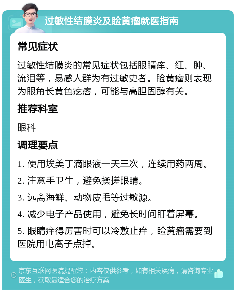 过敏性结膜炎及睑黄瘤就医指南 常见症状 过敏性结膜炎的常见症状包括眼睛痒、红、肿、流泪等，易感人群为有过敏史者。睑黄瘤则表现为眼角长黄色疙瘩，可能与高胆固醇有关。 推荐科室 眼科 调理要点 1. 使用埃美丁滴眼液一天三次，连续用药两周。 2. 注意手卫生，避免揉搓眼睛。 3. 远离海鲜、动物皮毛等过敏源。 4. 减少电子产品使用，避免长时间盯着屏幕。 5. 眼睛痒得厉害时可以冷敷止痒，睑黄瘤需要到医院用电离子点掉。