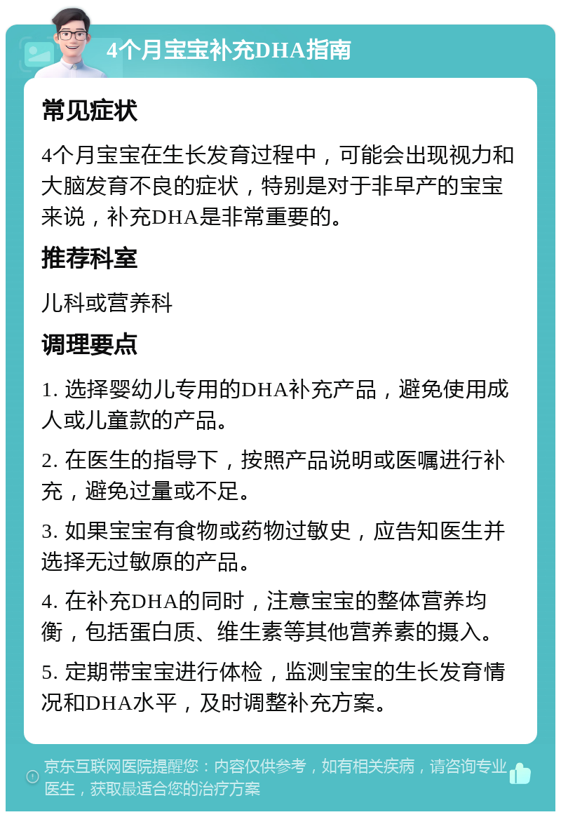 4个月宝宝补充DHA指南 常见症状 4个月宝宝在生长发育过程中，可能会出现视力和大脑发育不良的症状，特别是对于非早产的宝宝来说，补充DHA是非常重要的。 推荐科室 儿科或营养科 调理要点 1. 选择婴幼儿专用的DHA补充产品，避免使用成人或儿童款的产品。 2. 在医生的指导下，按照产品说明或医嘱进行补充，避免过量或不足。 3. 如果宝宝有食物或药物过敏史，应告知医生并选择无过敏原的产品。 4. 在补充DHA的同时，注意宝宝的整体营养均衡，包括蛋白质、维生素等其他营养素的摄入。 5. 定期带宝宝进行体检，监测宝宝的生长发育情况和DHA水平，及时调整补充方案。