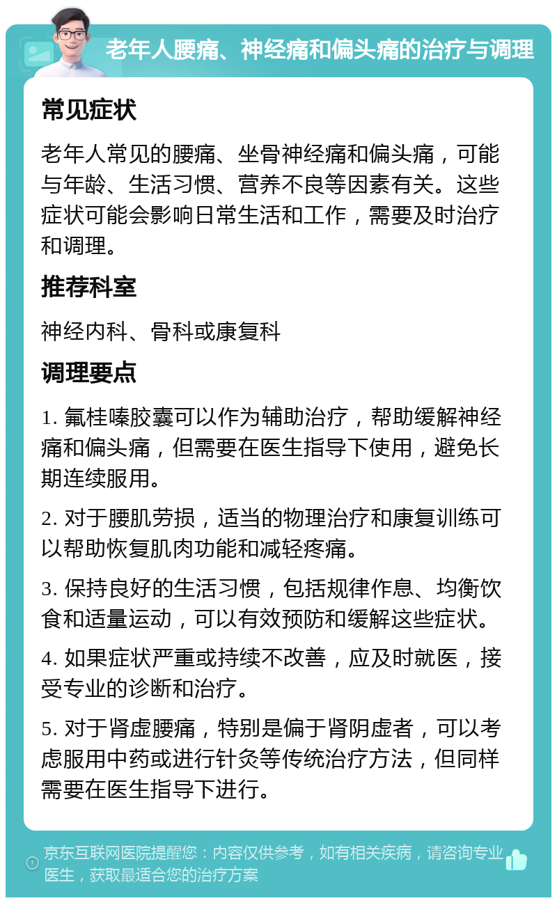 老年人腰痛、神经痛和偏头痛的治疗与调理 常见症状 老年人常见的腰痛、坐骨神经痛和偏头痛，可能与年龄、生活习惯、营养不良等因素有关。这些症状可能会影响日常生活和工作，需要及时治疗和调理。 推荐科室 神经内科、骨科或康复科 调理要点 1. 氟桂嗪胶囊可以作为辅助治疗，帮助缓解神经痛和偏头痛，但需要在医生指导下使用，避免长期连续服用。 2. 对于腰肌劳损，适当的物理治疗和康复训练可以帮助恢复肌肉功能和减轻疼痛。 3. 保持良好的生活习惯，包括规律作息、均衡饮食和适量运动，可以有效预防和缓解这些症状。 4. 如果症状严重或持续不改善，应及时就医，接受专业的诊断和治疗。 5. 对于肾虚腰痛，特别是偏于肾阴虚者，可以考虑服用中药或进行针灸等传统治疗方法，但同样需要在医生指导下进行。