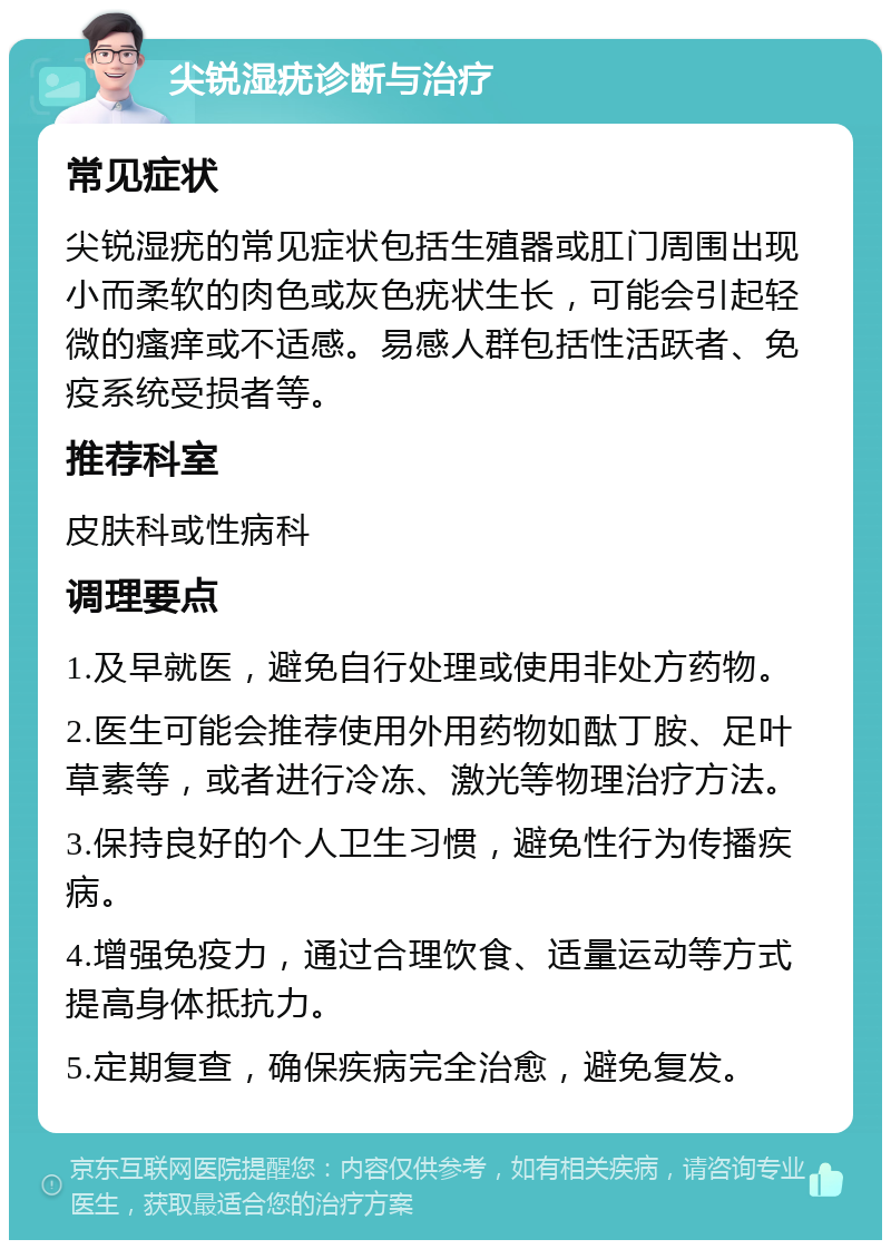 尖锐湿疣诊断与治疗 常见症状 尖锐湿疣的常见症状包括生殖器或肛门周围出现小而柔软的肉色或灰色疣状生长，可能会引起轻微的瘙痒或不适感。易感人群包括性活跃者、免疫系统受损者等。 推荐科室 皮肤科或性病科 调理要点 1.及早就医，避免自行处理或使用非处方药物。 2.医生可能会推荐使用外用药物如酞丁胺、足叶草素等，或者进行冷冻、激光等物理治疗方法。 3.保持良好的个人卫生习惯，避免性行为传播疾病。 4.增强免疫力，通过合理饮食、适量运动等方式提高身体抵抗力。 5.定期复查，确保疾病完全治愈，避免复发。