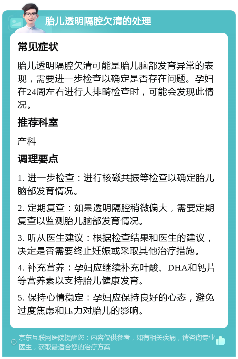 胎儿透明隔腔欠清的处理 常见症状 胎儿透明隔腔欠清可能是胎儿脑部发育异常的表现，需要进一步检查以确定是否存在问题。孕妇在24周左右进行大排畸检查时，可能会发现此情况。 推荐科室 产科 调理要点 1. 进一步检查：进行核磁共振等检查以确定胎儿脑部发育情况。 2. 定期复查：如果透明隔腔稍微偏大，需要定期复查以监测胎儿脑部发育情况。 3. 听从医生建议：根据检查结果和医生的建议，决定是否需要终止妊娠或采取其他治疗措施。 4. 补充营养：孕妇应继续补充叶酸、DHA和钙片等营养素以支持胎儿健康发育。 5. 保持心情稳定：孕妇应保持良好的心态，避免过度焦虑和压力对胎儿的影响。