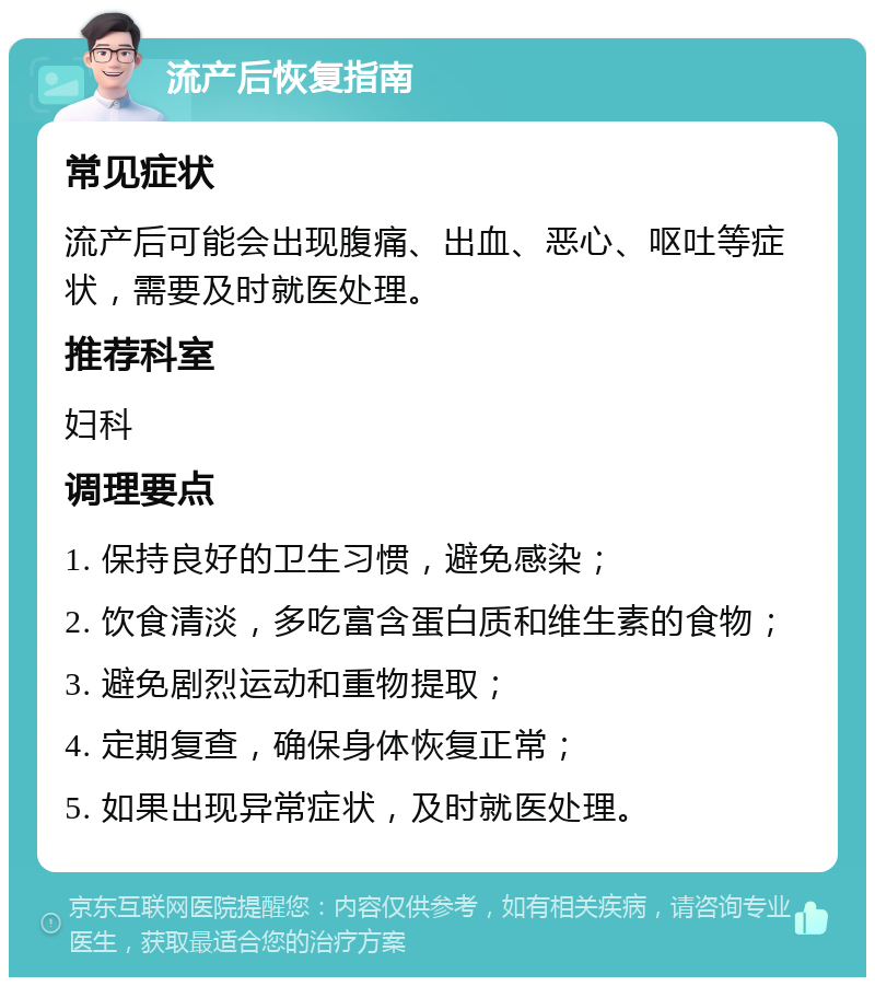 流产后恢复指南 常见症状 流产后可能会出现腹痛、出血、恶心、呕吐等症状，需要及时就医处理。 推荐科室 妇科 调理要点 1. 保持良好的卫生习惯，避免感染； 2. 饮食清淡，多吃富含蛋白质和维生素的食物； 3. 避免剧烈运动和重物提取； 4. 定期复查，确保身体恢复正常； 5. 如果出现异常症状，及时就医处理。