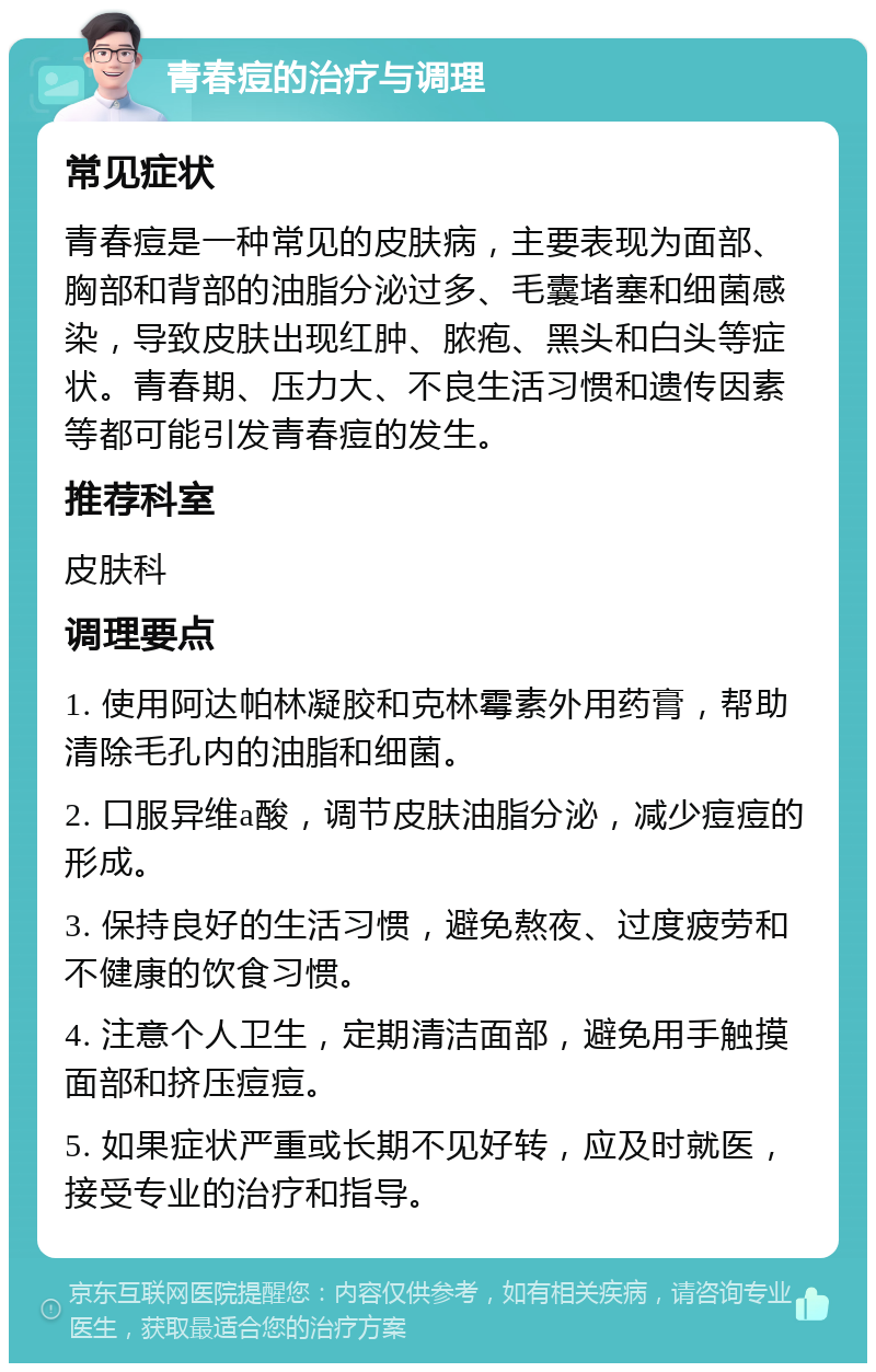 青春痘的治疗与调理 常见症状 青春痘是一种常见的皮肤病，主要表现为面部、胸部和背部的油脂分泌过多、毛囊堵塞和细菌感染，导致皮肤出现红肿、脓疱、黑头和白头等症状。青春期、压力大、不良生活习惯和遗传因素等都可能引发青春痘的发生。 推荐科室 皮肤科 调理要点 1. 使用阿达帕林凝胶和克林霉素外用药膏，帮助清除毛孔内的油脂和细菌。 2. 口服异维a酸，调节皮肤油脂分泌，减少痘痘的形成。 3. 保持良好的生活习惯，避免熬夜、过度疲劳和不健康的饮食习惯。 4. 注意个人卫生，定期清洁面部，避免用手触摸面部和挤压痘痘。 5. 如果症状严重或长期不见好转，应及时就医，接受专业的治疗和指导。